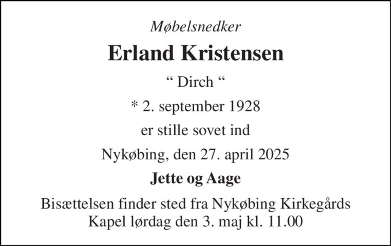 Møbelsnedker 
Erland Kristensen 
“ Dirch “ 
*​ 2. september 1928 
er stille sovet ind 
Nykøbing, den 27. april 2025 
Jette og Aage 
Bisættelsen finder sted fra Nykøbing Kirkegårds Kapel lørdag den 3. maj kl. 11.00