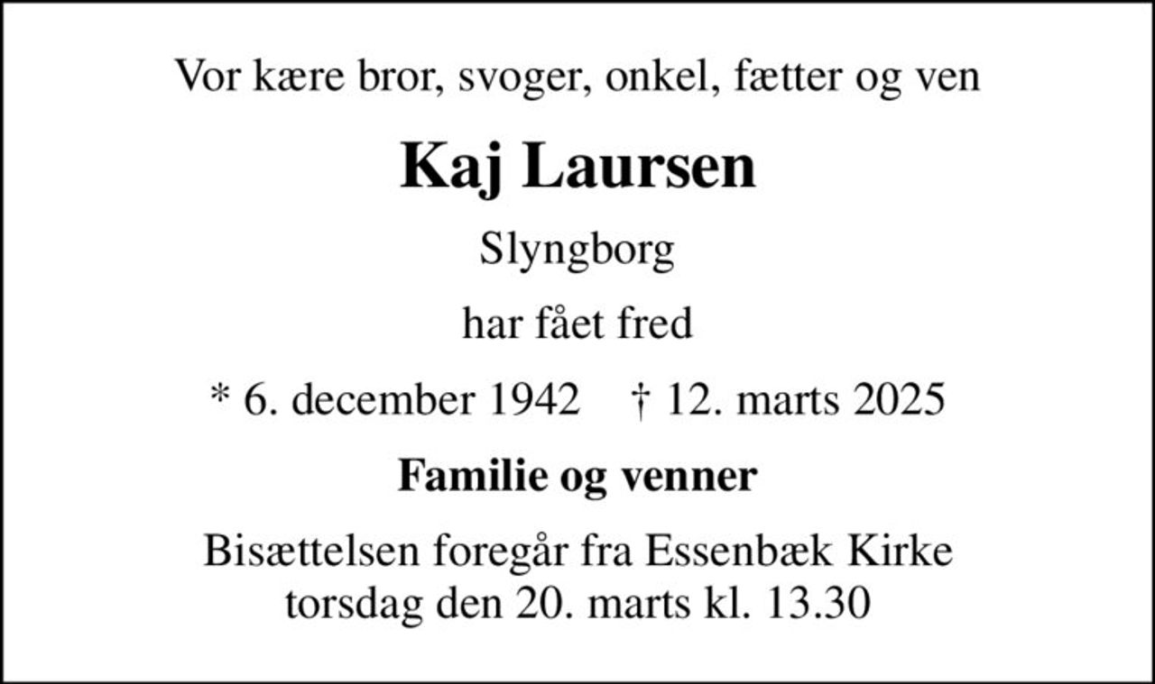 Vor kære bror, svoger, onkel, fætter og ven
Kaj Laursen
Slyngborg
har fået fred
* 6. december 1942    ✝ 12. marts 2025
Familie og venner
Bisættelsen foregår fra Essenbæk Kirke  torsdag den 20. marts kl. 13.30