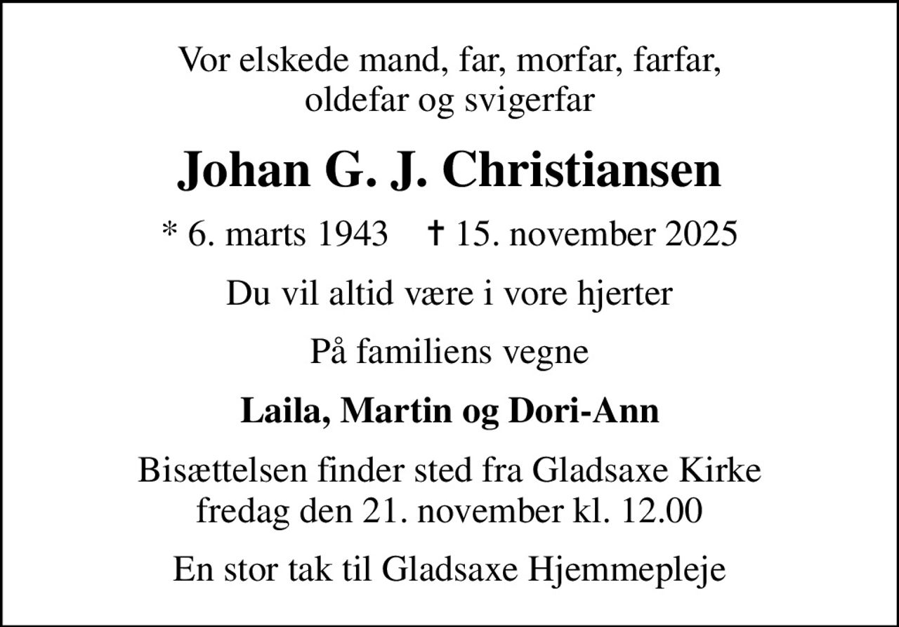 Vor elskede mand, far, morfar, farfar, oldefar og svigerfar
Johan G. J. Christiansen
* 6. marts 1943    ✝ 15. november 2025
Du vil altid være i vore hjerter
På familiens vegne
Laila, Martin og Dori-Ann
Bisættelsen finder sted fra Gladsaxe Kirke  fredag den 21. november kl. 12.00 
En stor tak til Gladsaxe Hjemmepleje