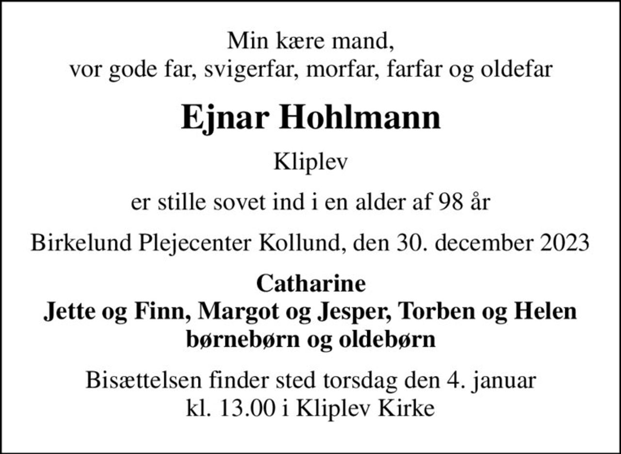 Min kære mand, vor gode far, svigerfar, morfar, farfar og oldefar
Ejnar Hohlmann
Kliplev
er stille sovet ind i en alder af 98 år
Birkelund Plejecenter Kollund, den 30. december 2023
Catharine Jette og Finn, Margot og Jesper, Torben og Helen
Bisættelsen finder sted torsdag den 4. januar kl. 13.00 i Kliplev Kirke