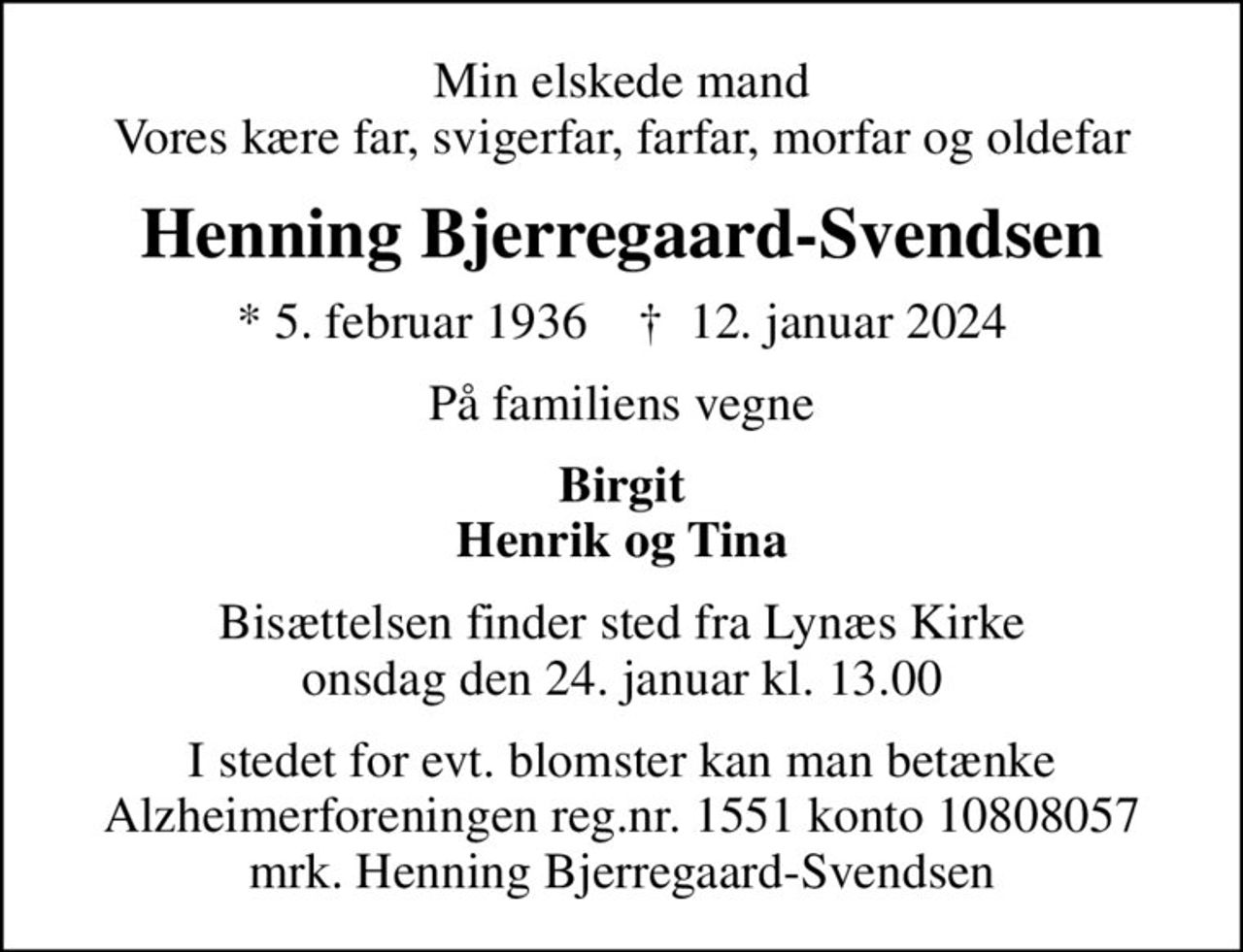 Min elskede mand Vores kære far, svigerfar, farfar, morfar og oldefar
Henning Bjerregaard-Svendsen
* 5. februar 1936    ✝ 12. januar 2024
På familiens vegne
Birgit Henrik og Tina
Bisættelsen finder sted fra Lynæs Kirke  onsdag den 24. januar kl. 13.00 
I stedet for evt. blomster kan man betænke
					Alzheimerforeningen reg.nr.1551konto10808057mrk. Henning
					Bjerregaard-Svendsen