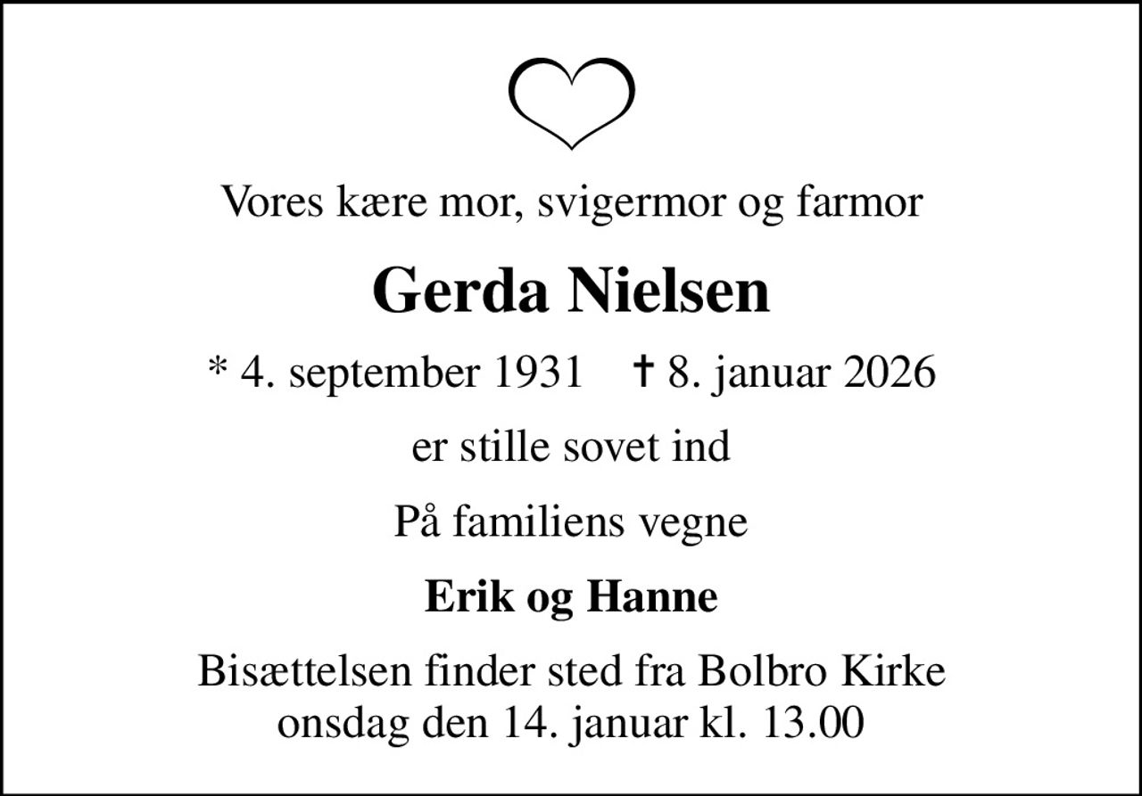 Vores kære mor, svigermor og farmor
Gerda Nielsen
* 4. september 1931    ✝ 8. januar 2026
er stille sovet ind
På familiens vegne
Erik og Hanne
Bisættelsen finder sted fra Bolbro Kirke  onsdag den 14. januar kl. 13.00