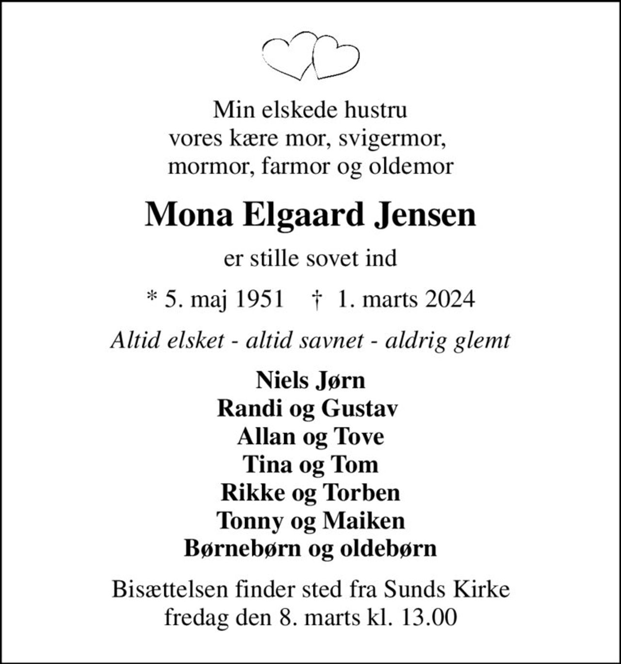 Min elskede hustru vores kære mor, svigermor,  mormor, farmor og oldemor
Mona Elgaard Jensen
er stille sovet ind
* 5. maj 1951    ✝ 1. marts 2024
Altid elsket - altid savnet - aldrig glemt
Niels Jørn Randi og Gustav  Allan og Tove Tina og Tom Rikke og Torben Tonny og Maiken Børnebørn og oldebørn
Bisættelsen finder sted fra Sunds Kirke  fredag den 8. marts kl. 13.00