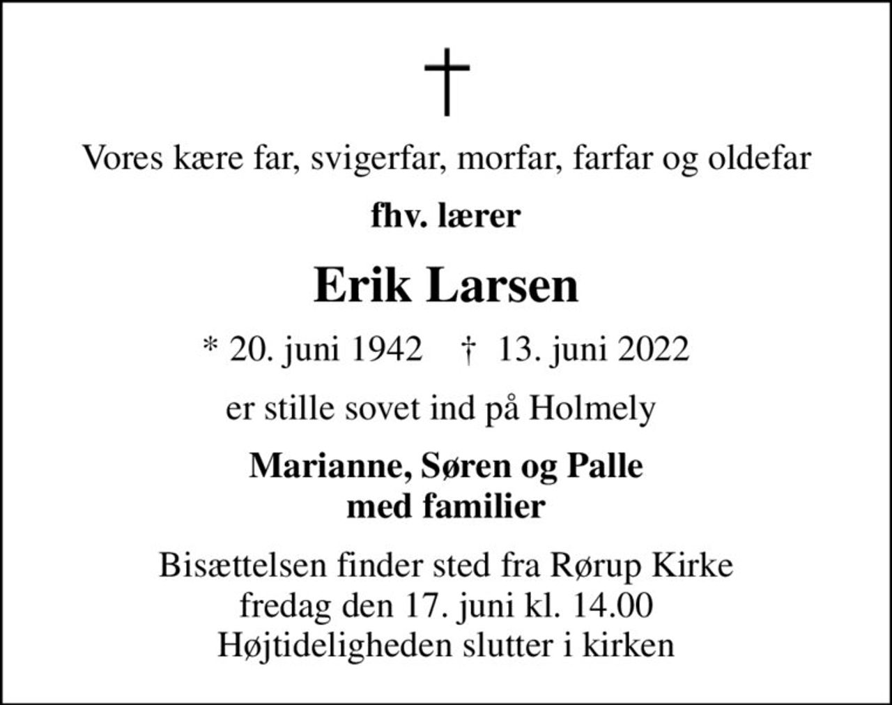 Vores kære far, svigerfar, morfar, farfar og oldefar
fhv. lærer
Erik Larsen
* 20. juni 1942    ✝ 13. juni 2022
er stille sovet ind på Holmely 
Marianne, Søren og Palle med familier
Bisættelsen finder sted fra Rørup Kirke  fredag den 17. juni kl. 14.00  Højtideligheden slutter i kirken
