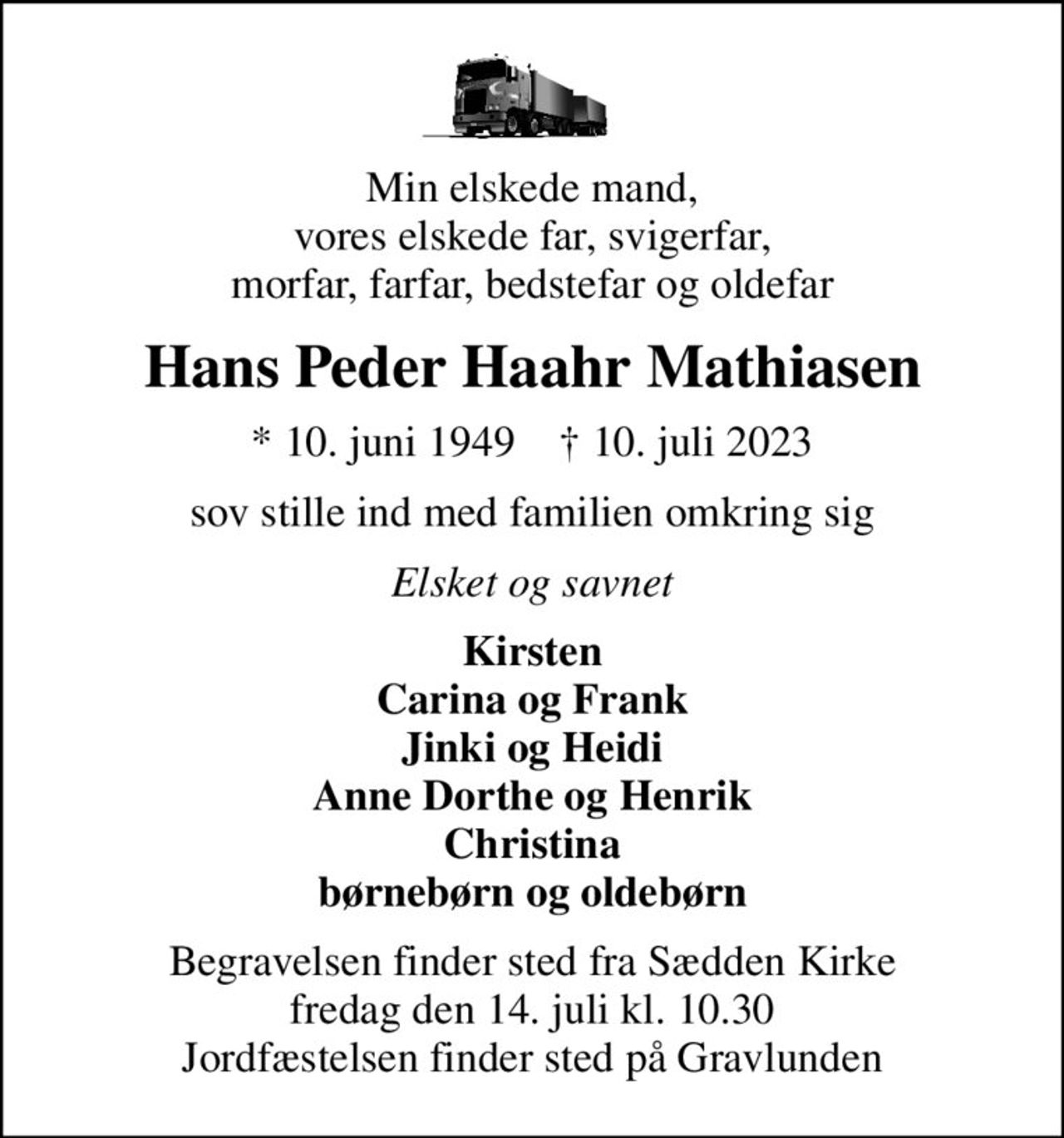 Min elskede mand,  vores elskede far, svigerfar,  morfar, farfar, bedstefar og oldefar
Hans Peder Haahr Mathiasen
* 10. juni 1949    ✝ 10. juli 2023
sov stille ind med familien omkring sig
Elsket og savnet
Kirsten Carina og Frank Jinki og Heidi Anne Dorthe og Henrik Christina børnebørn og oldebørn
Begravelsen finder sted fra Sædden Kirke  fredag den 14. juli kl. 10.30  Jordfæstelsen finder sted på Gravlunden