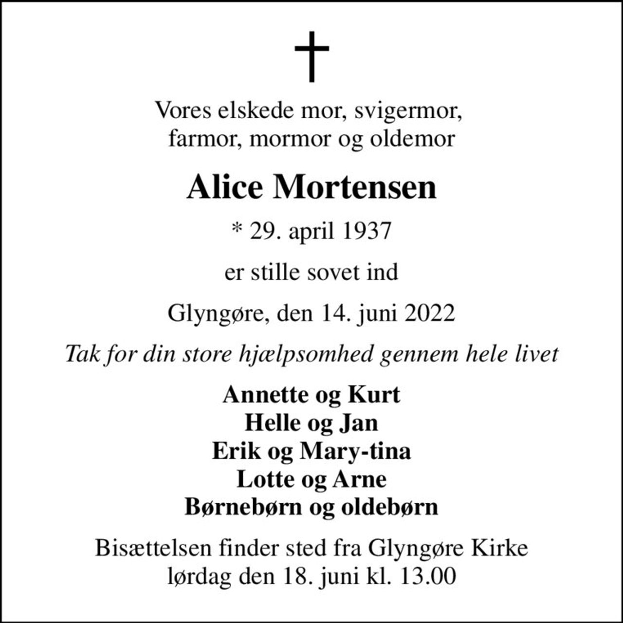 Vores elskede mor, svigermor,  farmor, mormor og oldemor
Alice Mortensen
* 29. april 1937
er stille sovet ind
Glyngøre, den 14. juni 2022
Tak for din store hjælpsomhed gennem hele livet
Annette og Kurt Helle og Jan Erik og Mary-tina Lotte og Arne Børnebørn og oldebørn
Bisættelsen finder sted fra Glyngøre Kirke  lørdag den 18. juni kl. 13.00