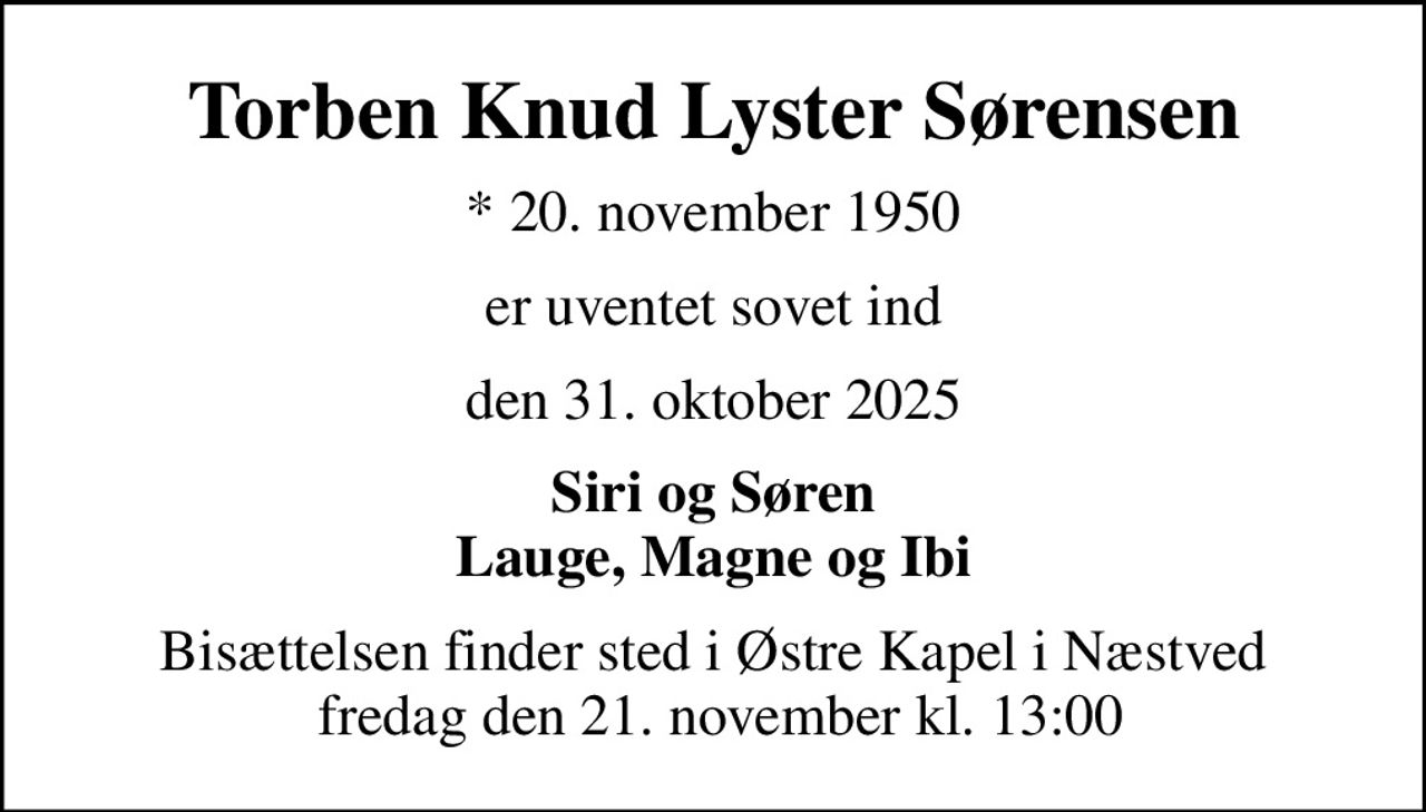 Torben Knud Lyster Sørensen
* 20. november 1950
er uventet sovet ind
den 31. oktober 2025
Siri og Søren Lauge, Magne og Ibi
Bisættelsen finder sted i Østre Kapel i Næstved  fredag den 21. november kl. 13:00