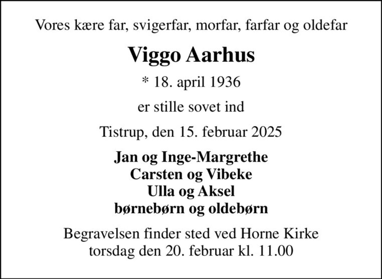 Vores kære far, svigerfar, morfar, farfar og oldefar
Viggo Aarhus
* 18. april 1936
er stille sovet ind
Tistrup, den 15. februar 2025
Jan og Inge-Margrethe Carsten og Vibeke Ulla og Aksel børnebørn og oldebørn
Begravelsen finder sted ved Horne Kirke  torsdag den 20. februar kl. 11.00