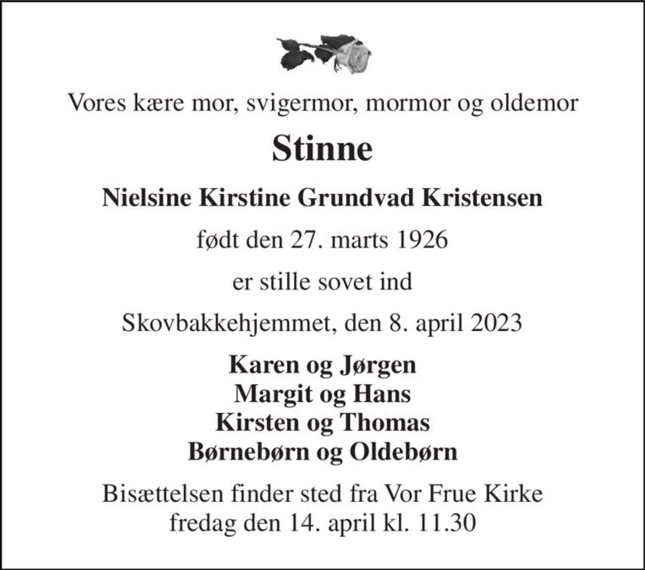Vores kære mor, svigermor, mormor og oldemor 
"Stinne" 
Nielsine Kirstine Grundvad Kristensen 
født den 27. marts 1926 
er stille sovet ind 
Skovbakkehjemmet, den 8. april 2023 
Karen og Jørgen Margit og Hans Kirsten og Thomas Børnebørn og Oldebørn 
Bisættelsen​ finder sted fra Vor Frue Kirke​ fredag den 14. april​ kl. 11.30