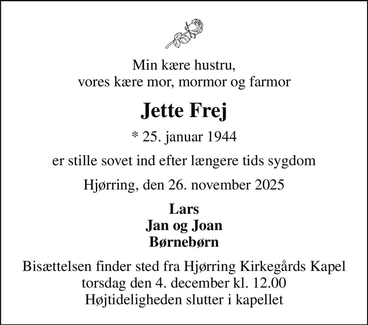 Min kære hustru, vores kære mor, mormor og farmor
Jette Frej
* 25. januar 1944
er stille sovet ind efter længere tids sygdom
Hjørring, den 26. november 2025
Lars Jan og Joan Børnebørn
Bisættelsen finder sted fra Hjørring Kirkegårds Kapel  torsdag den 4. december kl. 12.00  Højtideligheden slutter i kapellet