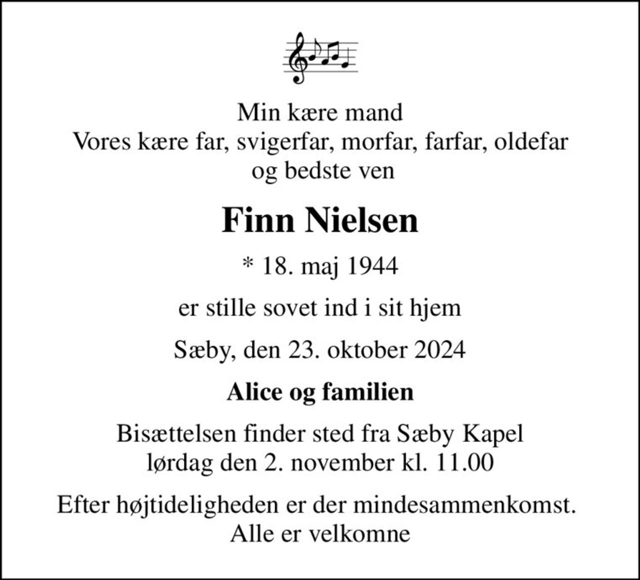 Min kære mand Vores kære far, svigerfar, morfar, farfar, oldefar  og bedste ven
Finn Nielsen
* 18. maj 1944
er stille sovet ind i sit hjem
Sæby, den 23. oktober 2024
Alice og familien
Bisættelsen finder sted fra Sæby Kapel  lørdag den 2. november kl. 11.00 
Efter højtideligheden er der mindesammenkomst.  Alle er velkomne