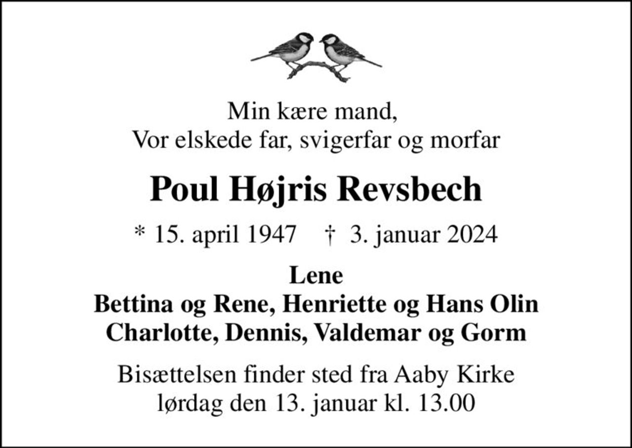 Min kære mand,  Vor elskede far, svigerfar og morfar
Poul Højris Revsbech
* 15. april 1947    ✝ 3. januar 2024
Lene Bettina og Rene, Henriette og Hans Olin Charlotte, Dennis, Valdemar og Gorm
Bisættelsen finder sted fra Aaby Kirke  lørdag den 13. januar kl. 13.00