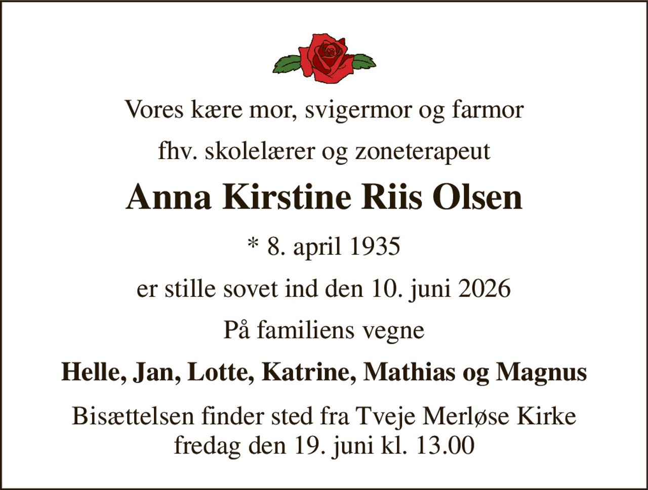 Vores kære mor, svigermor og farmor 
fhv. skolelærer og zoneterapeut 
Anna Kirstine Riis Olsen 
* 8. april 1935 
er stille sovet ind den 10. juni 2026 
På familiens vegne 
Helle, Jan, Lotte, Katrine, Mathias og Magnus 
Bisættelsen finder sted fra Tveje Merløse Kirke fredag den 19. juni kl. 13.00