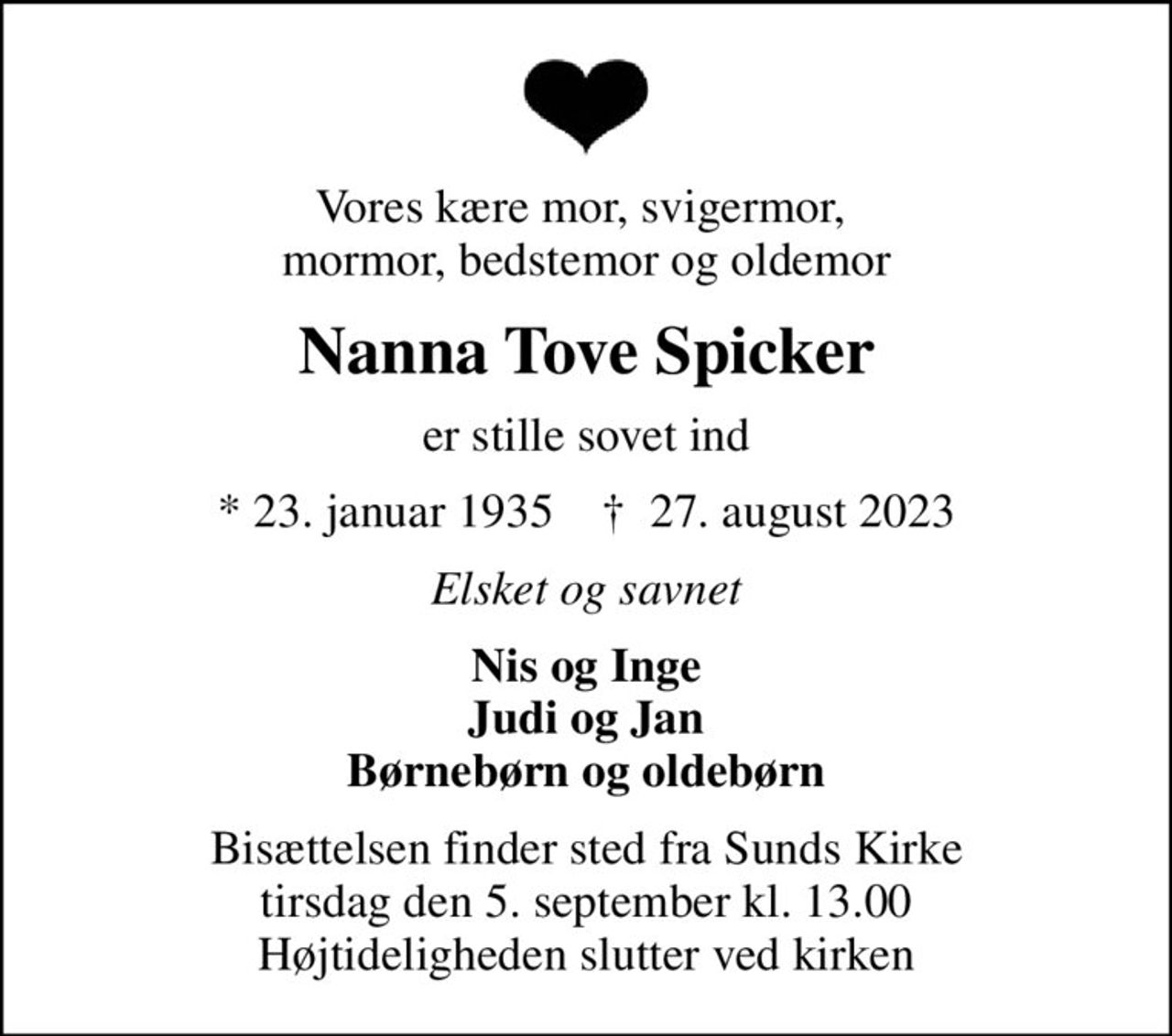 Vores kære mor, svigermor,  mormor, bedstemor og oldemor
Nanna Tove Spicker
er stille sovet ind
* 23. januar 1935    ✝ 27. august 2023
Elsket og savnet
Nis og Inge Judi og Jan Børnebørn og oldebørn
Bisættelsen finder sted fra Sunds Kirke  tirsdag den 5. september kl. 13.00  Højtideligheden slutter ved kirken