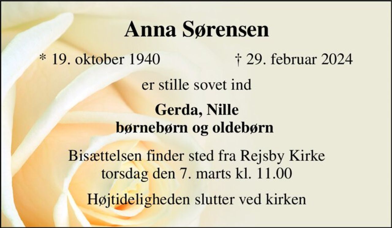 Anna Sørensen​ 
*​ 19. oktober 1940 
† 29. februar 2024 
er stille sovet ind 
Gerda, Nille børnebørn og oldebørn  
Bisættelsen finder sted fra Rejsby Kirke torsdag den 7. marts kl. 11.00 
Højtideligheden slutter ved kirken