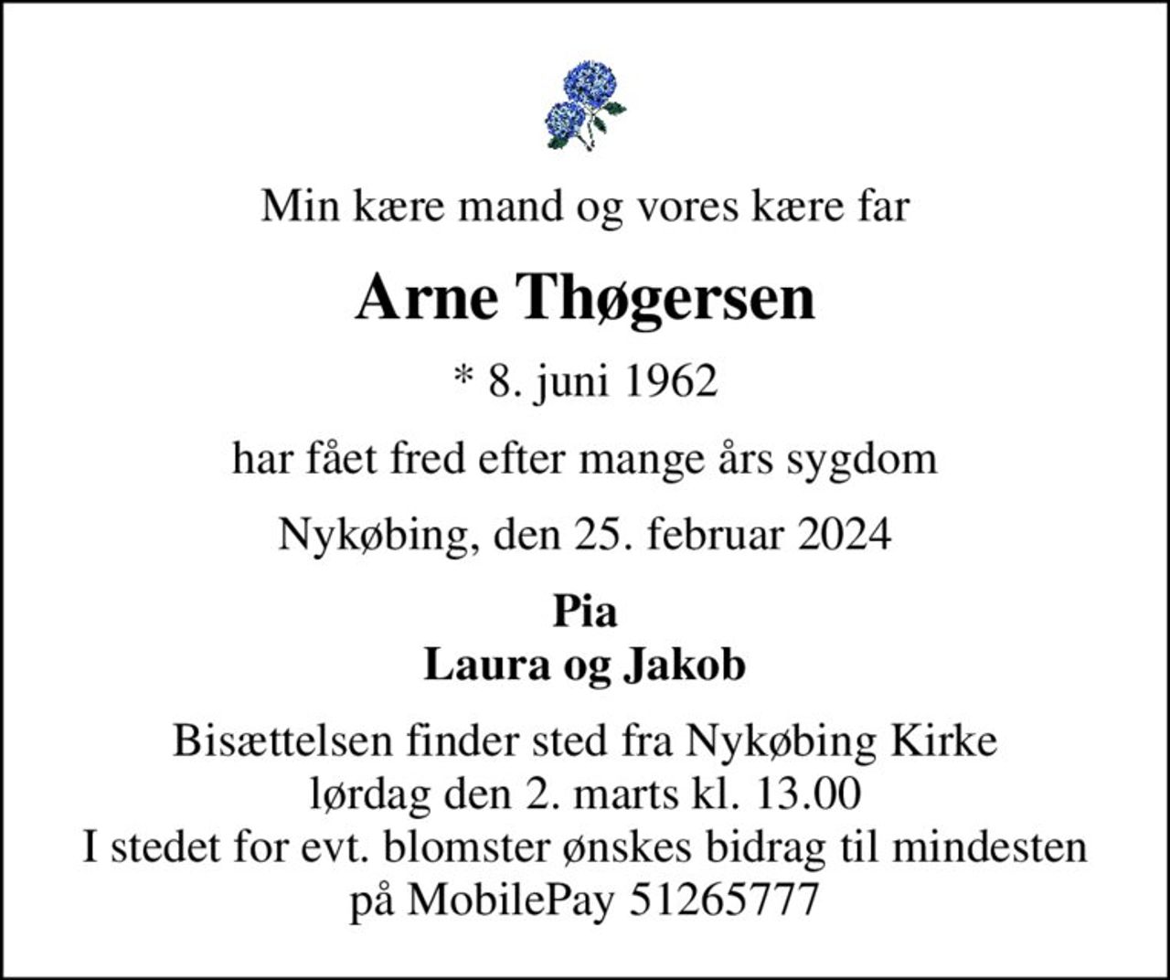 Min kære mand og vores kære far
Arne Thøgersen
* 8. juni 1962
har fået fred efter mange års sygdom
Nykøbing, den 25. februar 2024
Pia Laura og Jakob
Bisættelsen finder sted fra Nykøbing Kirke  lørdag den 2. marts kl. 13.00  I stedet for evt. blomster ønskes bidrag til mindesten på MobilePay 51265777