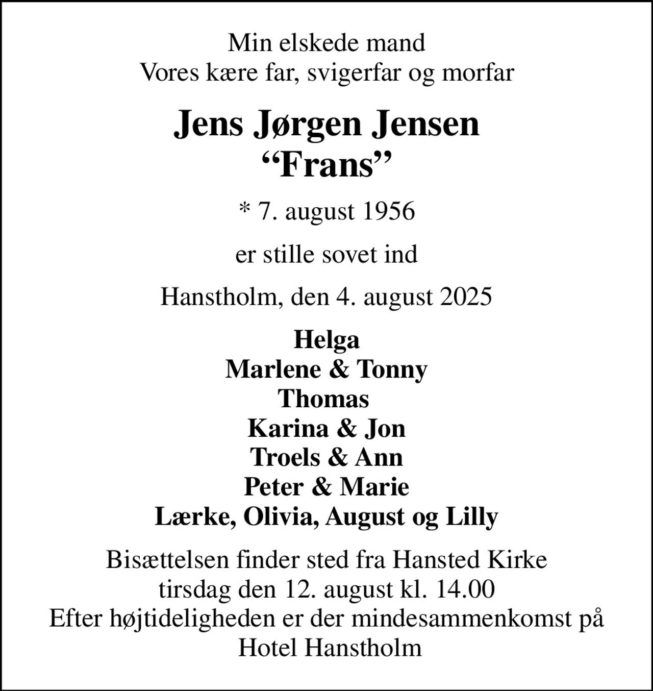 Min elskede mand Vores kære far, svigerfar og morfar
Jens Jørgen Jensen Frans
* 7. august 1956
er stille sovet ind
Hanstholm, den 4. august 2025
Helga Marlene & Tonny Thomas  Karina & Jon Troels & Ann Peter & Marie Lærke, Olivia, August og Lilly
Bisættelsen finder sted fra Hansted Kirke  tirsdag den 12. august kl. 14.00  Efter højtideligheden er der mindesammenkomst på  Hotel Hanstholm