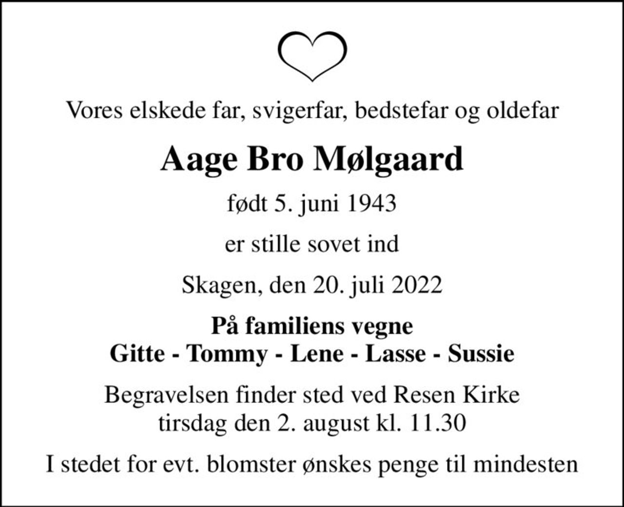 Vores elskede far, svigerfar, bedstefar og oldefar
Aage Bro Mølgaard
født 5. juni 1943
er stille sovet ind
Skagen, den 20. juli 2022
På familiens vegne Gitte - Tommy - Lene - Lasse - Sussie
Begravelsen finder sted ved Resen Kirke  tirsdag den 2. august kl. 11.30 
I stedet for evt. blomster ønskes penge til mindesten