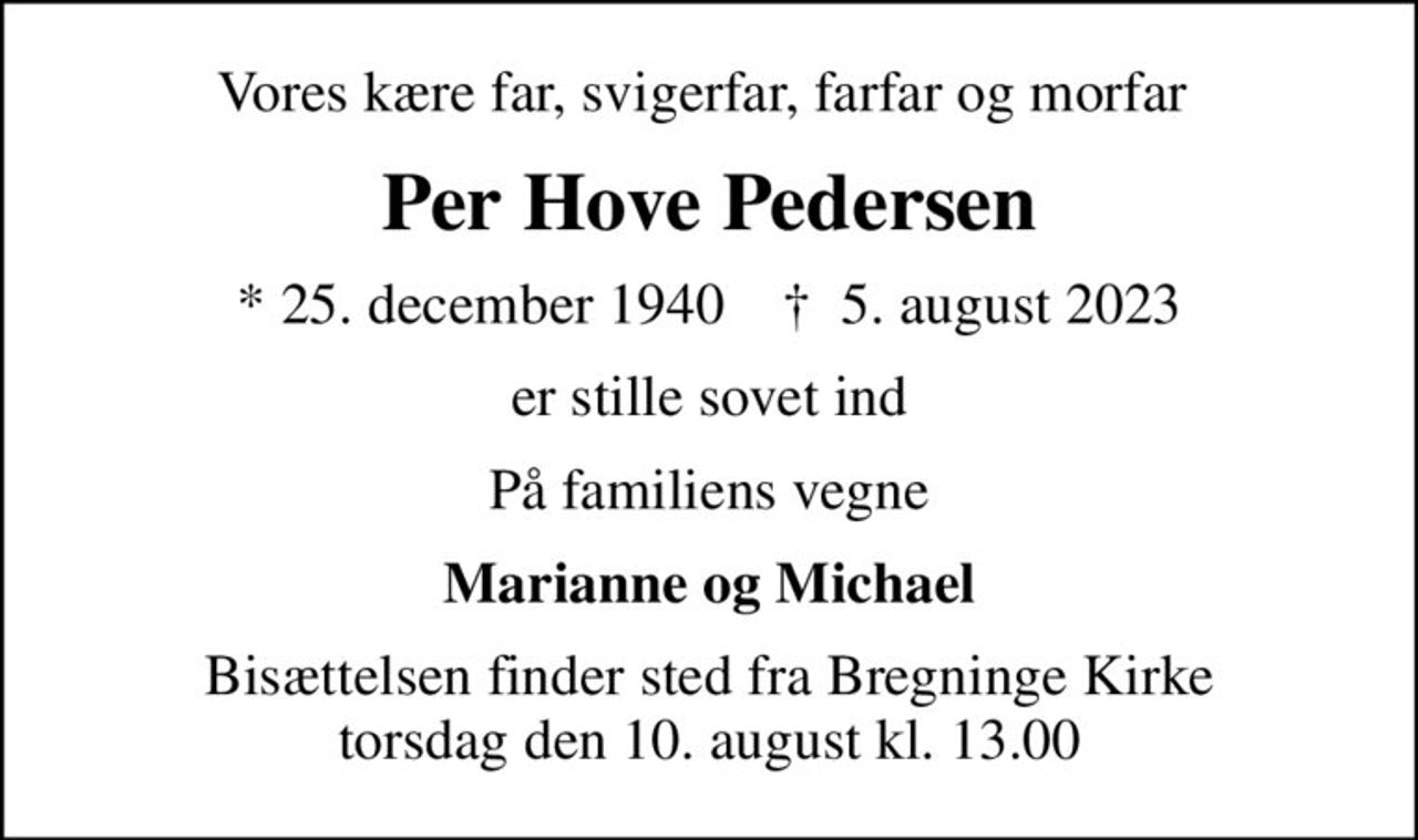 Vores kære far, svigerfar, farfar og morfar 
Per Hove Pedersen
* 25. december 1940    ✝ 5. august 2023
er stille sovet ind
På familiens vegne
Marianne og Michael
Bisættelsen finder sted fra Bregninge Kirke  torsdag den 10. august kl. 13.00