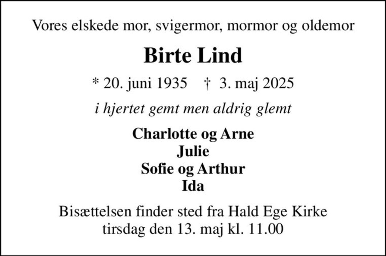 Vores elskede mor, svigermor, mormor og oldemor
Birte Lind
* 20. juni 1935    ✝ 3. maj 2025
i hjertet gemt men aldrig glemt
Charlotte og Arne Julie Sofie og Arthur Ida
Bisættelsen finder sted fra Hald Ege Kirke  tirsdag den 13. maj kl. 11.00