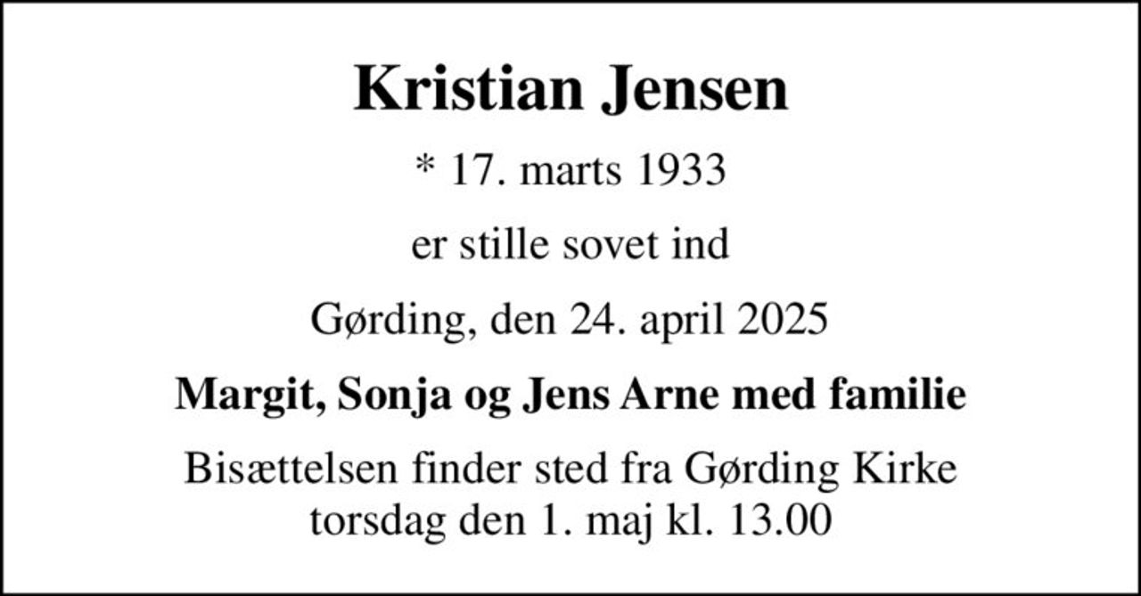 Kristian Jensen
* 17. marts 1933
er stille sovet ind
Gørding, den 24. april 2025
Margit, Sonja og Jens Arne med familie
Bisættelsen finder sted fra Gørding Kirke  torsdag den 1. maj kl. 13.00
