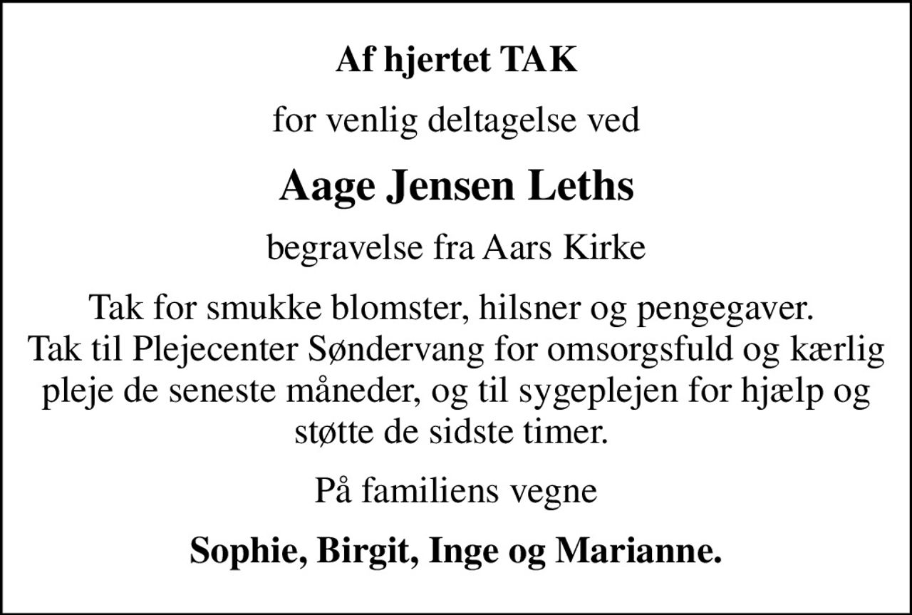 Af hjertet TAK
for venlig deltagelse ved
Aage Jensen Leths
begravelse fra Aars Kirke
Tak for smukke blomster, hilsner og pengegaver.  Tak til Plejecenter Søndervang for omsorgsfuld og kærlig pleje de seneste måneder, og til sygeplejen for hjælp og støtte de sidste timer. 
På familiens vegne
Sophie, Birgit, Inge og Marianne.