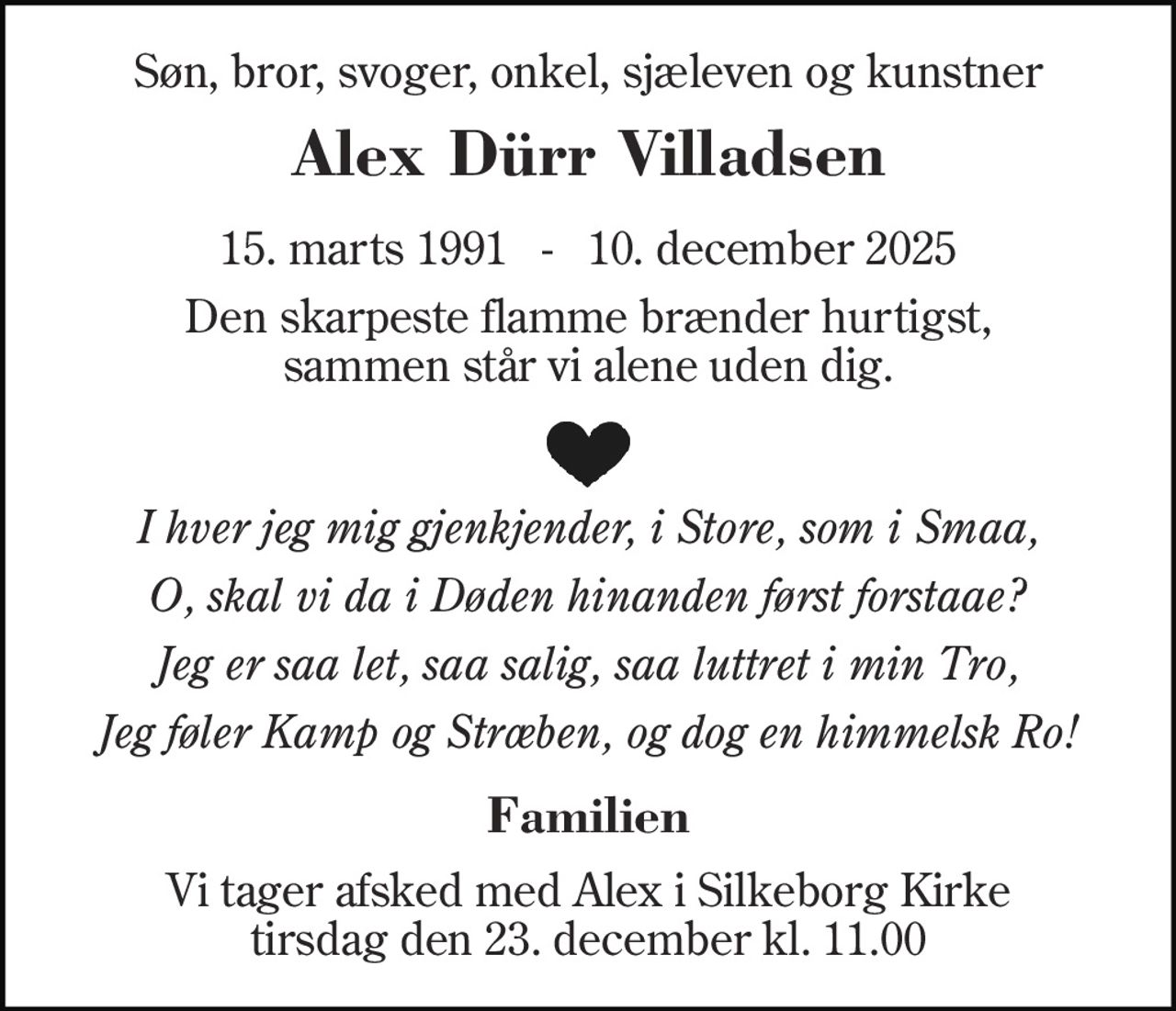 Søn, bror, svoger, onkel, sjæleven og kunstner 
Alex Dürr Villadsen 
15. marts 1991   -   10. december 2025 
Den skarpeste flamme brænder hurtigst, sammen står vi alene uden dig. 
I hver jeg mig gjenkjender, i Store, som i Smaa, 
O, skal vi da i Døden hinanden først forstaae? 
Jeg er saa let, saa salig, saa luttret i min Tro, 
Jeg føler Kamp og Stræben, og dog en himmelsk Ro! 
Familien 
Vi tager afsked med Alex i Silkeborg Kirke tirsdag den 23. december kl. 11.00