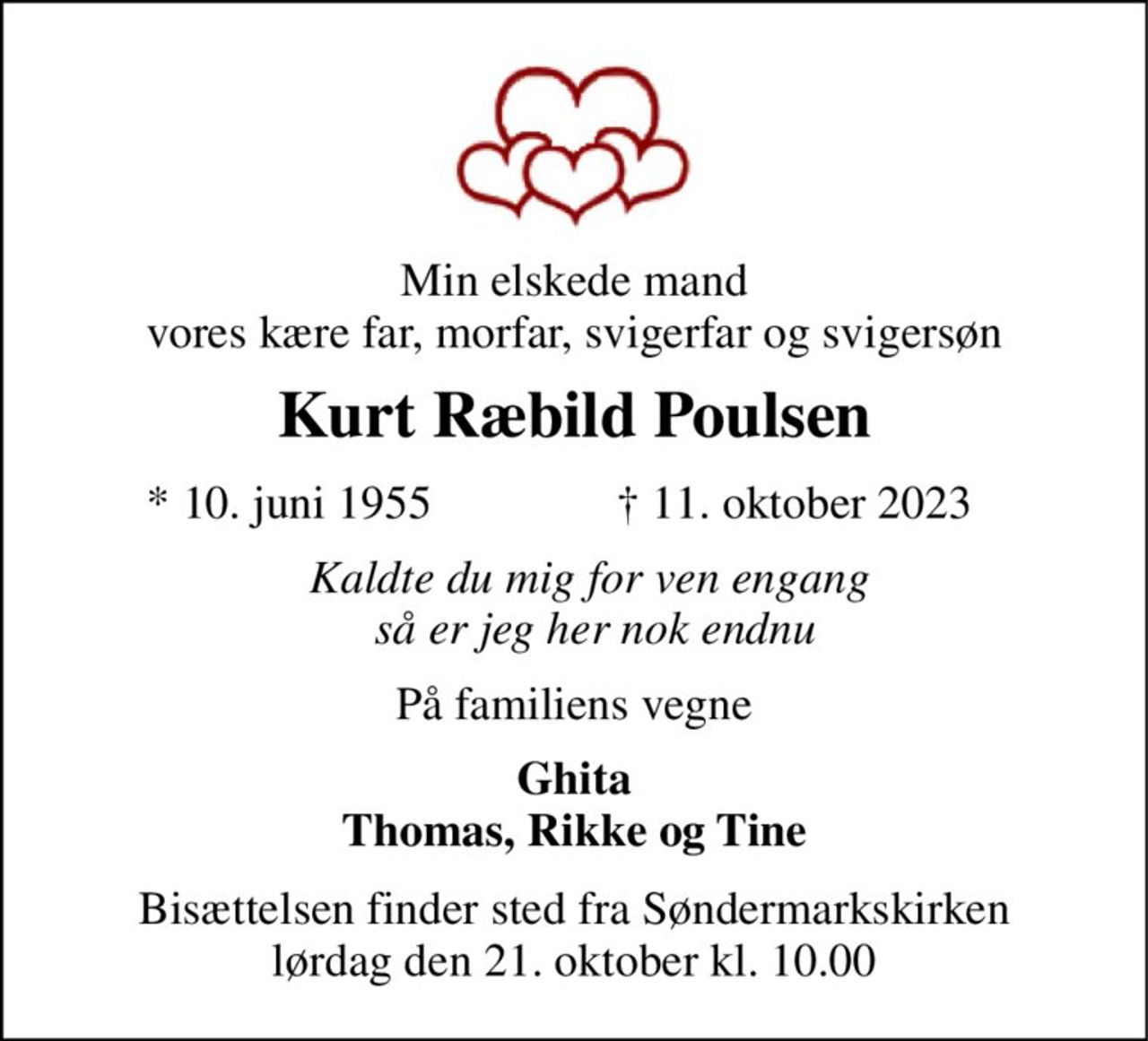 Min elskede mand vores kære far, morfar, svigerfar og svigersøn 
Kurt Ræbild Poulsen 
*​ 10. juni 1955 
†​ 11. oktober 2023​ 
Kaldte du mig for ven engang  så er jeg her nok endnu 
På familiens vegne 
Ghita Thomas, Rikke og Tine 
Bisættelsen​ finder sted fra Søndermarkskirken​ lørdag den 21. oktober​ kl. 10.00