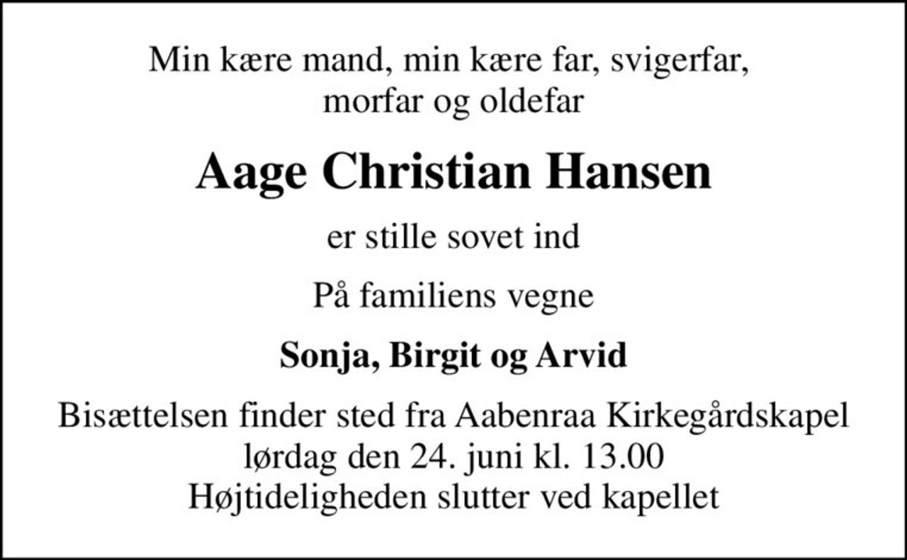 Min kære mand, min kære far, svigerfar,  morfar og oldefar
Aage Christian Hansen
er stille sovet ind
På familiens vegne
Sonja, Birgit og Arvid
Bisættelsen finder sted fra Aabenraa Kirkegårdskapel  lørdag den 24. juni kl. 13.00  Højtideligheden slutter ved kapellet