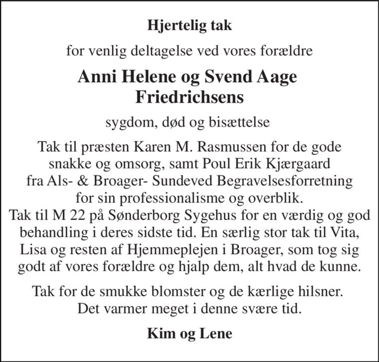 Hjertelig tak 
for venlig deltagelse ved vores forældre 
Anni Helene og Svend Aage  Friedrichsens 
sygdom, død og bisættelse  
Tak til præsten Karen M. Rasmussen for de gode snakke og omsorg, samt Poul Erik Kjærgaard fra Als- & Broager- Sundeved Begravelsesforretning for sin professionalisme og overblik. Tak til M 22 på Sønderborg Sygehus for en værdig og god behandling i deres sidste tid. En særlig stor tak til Vita, Lisa og resten af Hjemmeplejen i Broager, som tog sig godt af vores forældre og hjalp dem, alt hvad de kunne. 
Tak for de smukke blomster og de kærlige hilsner.  Det varmer meget i denne svære tid. 
Kim og Lene