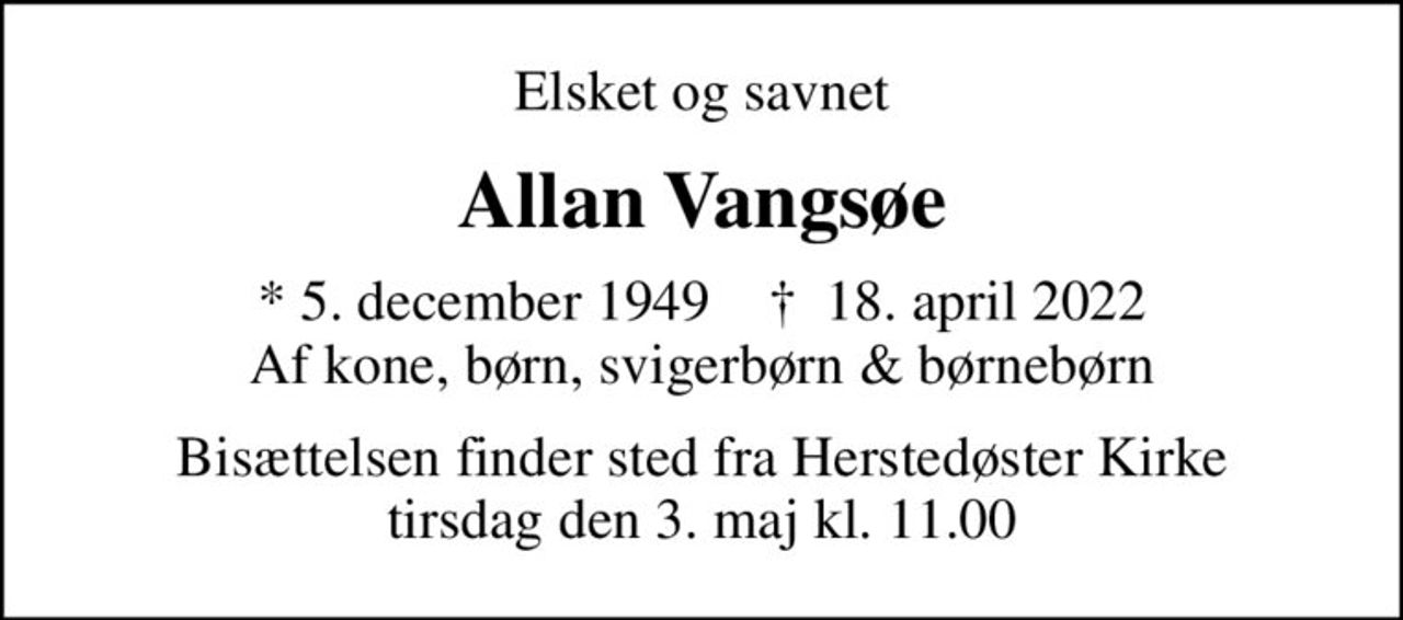 Elsket og savnet
Allan Vangsøe
* 5. december 1949    ✝ 18. april 2022 Af kone, børn, svigerbørn & børnebørn
Bisættelsen finder sted fra Herstedøster Kirke  tirsdag den 3. maj kl. 11.00
