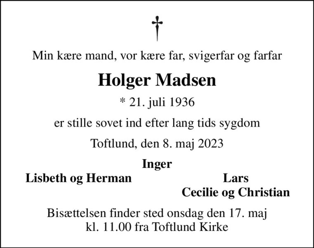 Min kære mand, vor kære far, svigerfar og farfar
Holger Madsen
* 21. juli 1936
er stille sovet ind efter lang tids sygdom
Toftlund, den 8. maj 2023
Inger
Lisbeth og Herman
Lars
Cecilie og Christian
Bisættelsen finder sted onsdag den 17. maj kl. 11.00 fra Toftlund Kirke