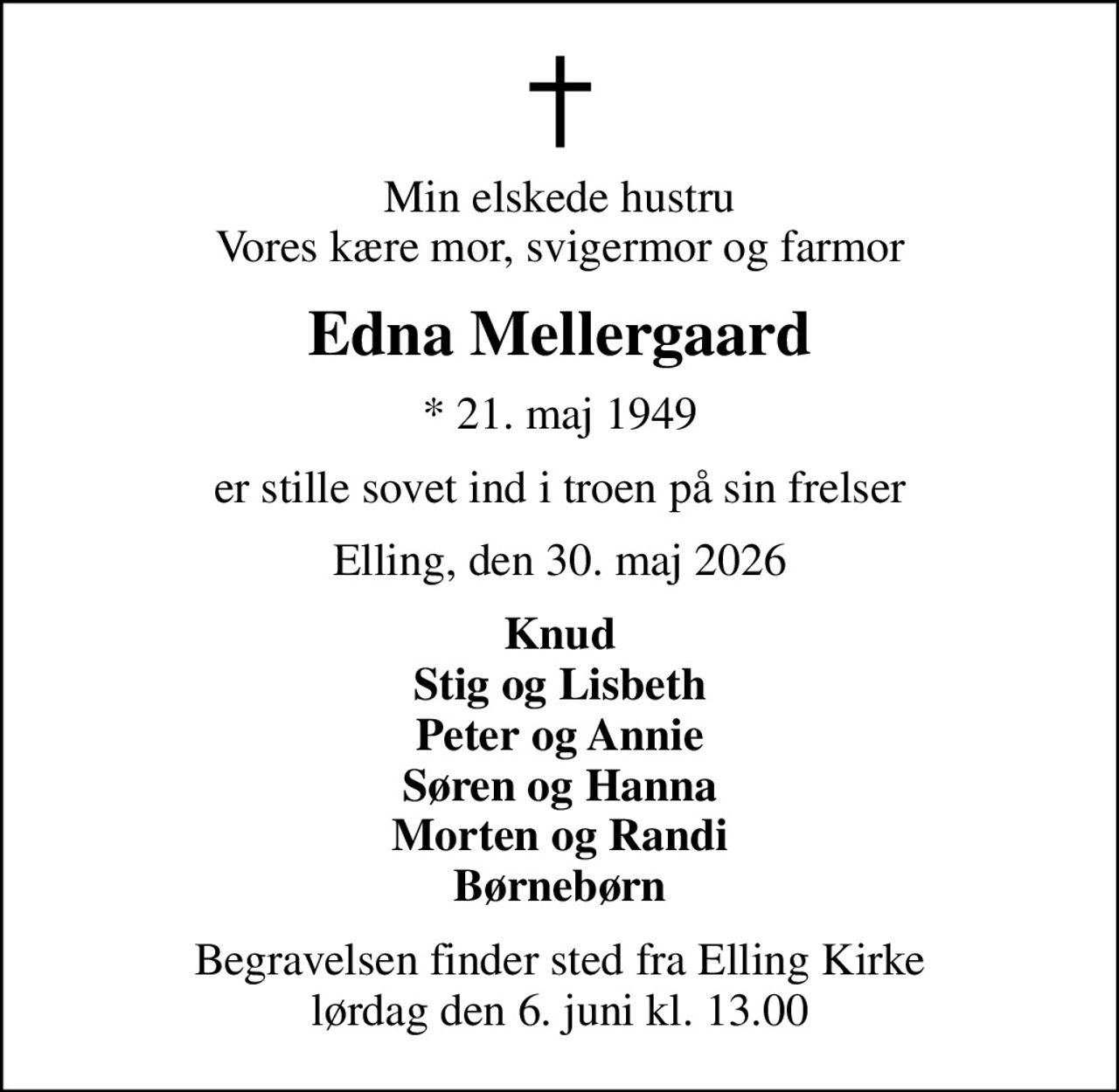 Min elskede hustru Vores kære mor, svigermor og farmor
Edna Mellergaard
* 21. maj 1949
er stille sovet ind i troen på sin frelser
Elling, den 30. maj 2026
Knud Stig og Lisbeth Peter og Annie Søren og Hanna Morten og Randi Børnebørn
Begravelsen finder sted fra Elling Kirke  lørdag den 6. juni kl. 13.00
