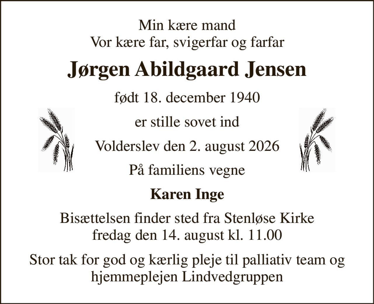 Min kære mand Vor kære far, svigerfar og farfar 
Jørgen Abildgaard Jensen 
født 18. december 1940 
er stille sovet ind 
Volderslev den 2. august 2026 
På familiens vegne 
Karen Inge 
Bisættelsen​ finder sted fra Stenløse Kirke​ fredag den 14. august​ kl. 11.00 
Stor tak for god og kærlig pleje til palliativ team og hjemmeplejen Lindvedgruppen