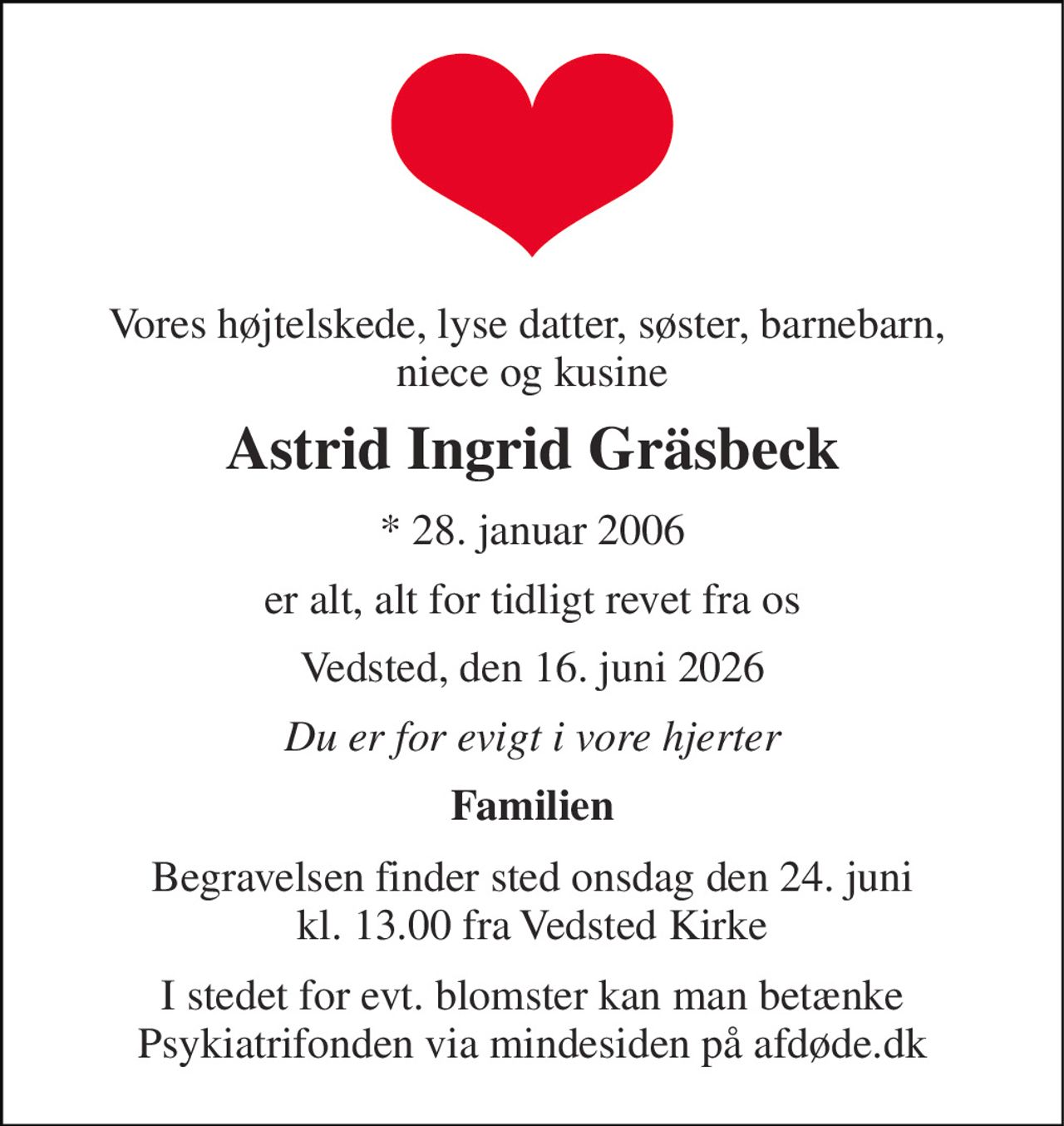 Vores højtelskede, lyse datter, søster, barnebarn,  niece og kusine 
Astrid Ingrid Gräsbeck 
* 28. januar 2006 
er alt, alt for tidligt revet fra os 
Vedsted, den 16. juni 2026 
Du er for evigt i vore hjerter 
Familien 
Begravelsen finder sted onsdag den 24. juni kl. 13.00 fra Vedsted Kirke 
I stedet for evt. blomster kan man betænke Psykiatrifonden via mindesiden på afdøde.dk