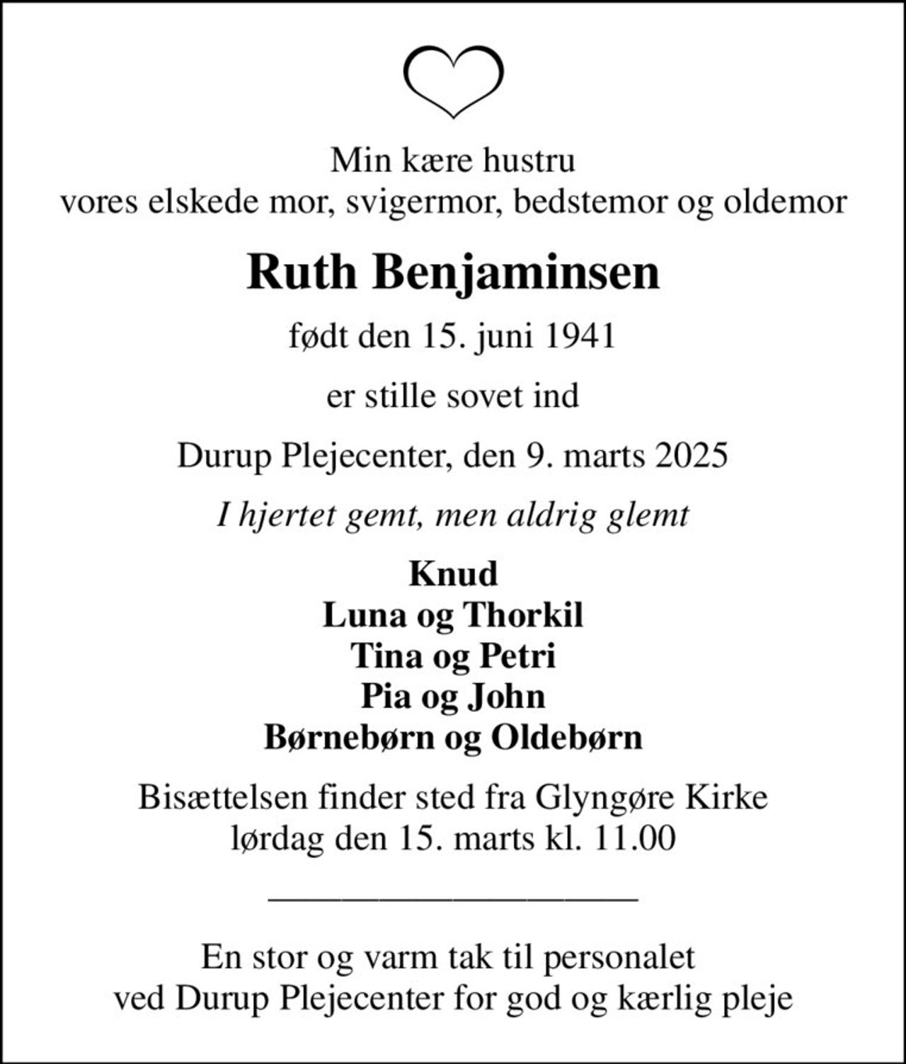 Min kære hustru vores elskede mor, svigermor, bedstemor og oldemor
Ruth Benjaminsen
født den 15. juni 1941
er stille sovet ind
Durup Plejecenter, den 9. marts 2025
I hjertet gemt, men aldrig glemt
Knud Luna og Thorkil Tina og Petri Pia og John Børnebørn og Oldebørn
Bisættelsen finder sted fra Glyngøre Kirke  lørdag den 15. marts kl. 11.00 
En stor og varm tak til personalet  ved Durup Plejecenter for god og kærlig pleje