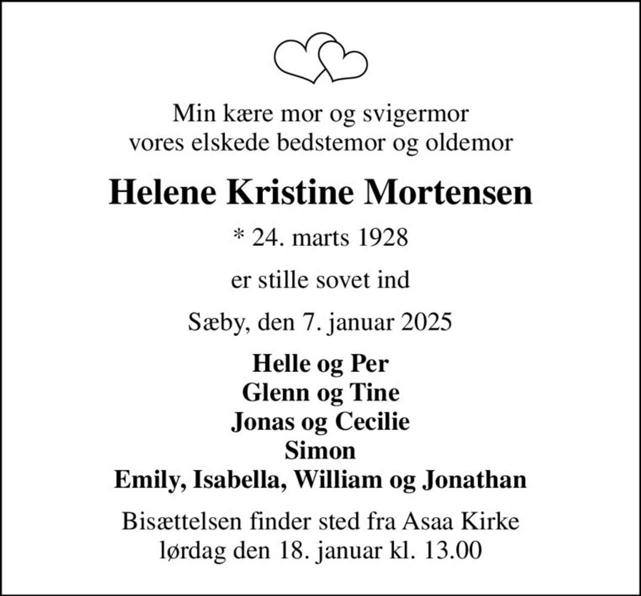 Min kære mor og svigermor vores elskede bedstemor og oldemor
Helene Kristine Mortensen
* 24. marts 1928
er stille sovet ind
Sæby, den 7. januar 2025
Helle og Per Glenn og Tine Jonas og Cecilie Simon Emily, Isabella, William og Jonathan
Bisættelsen finder sted fra Asaa Kirke lørdag den 18. januar kl. 13.00