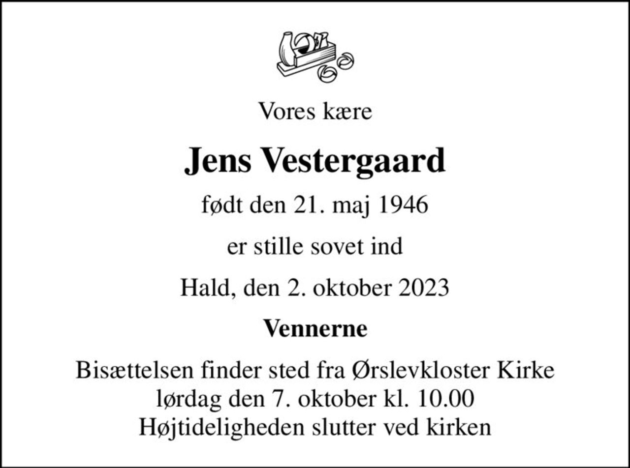 Vores kære
Jens Vestergaard
født den 21. maj 1946
er stille sovet ind
Hald, den 2. oktober 2023
Vennerne
Bisættelsen finder sted fra Ørslevkloster Kirke  lørdag den 7. oktober kl. 10.00  Højtideligheden slutter ved kirken