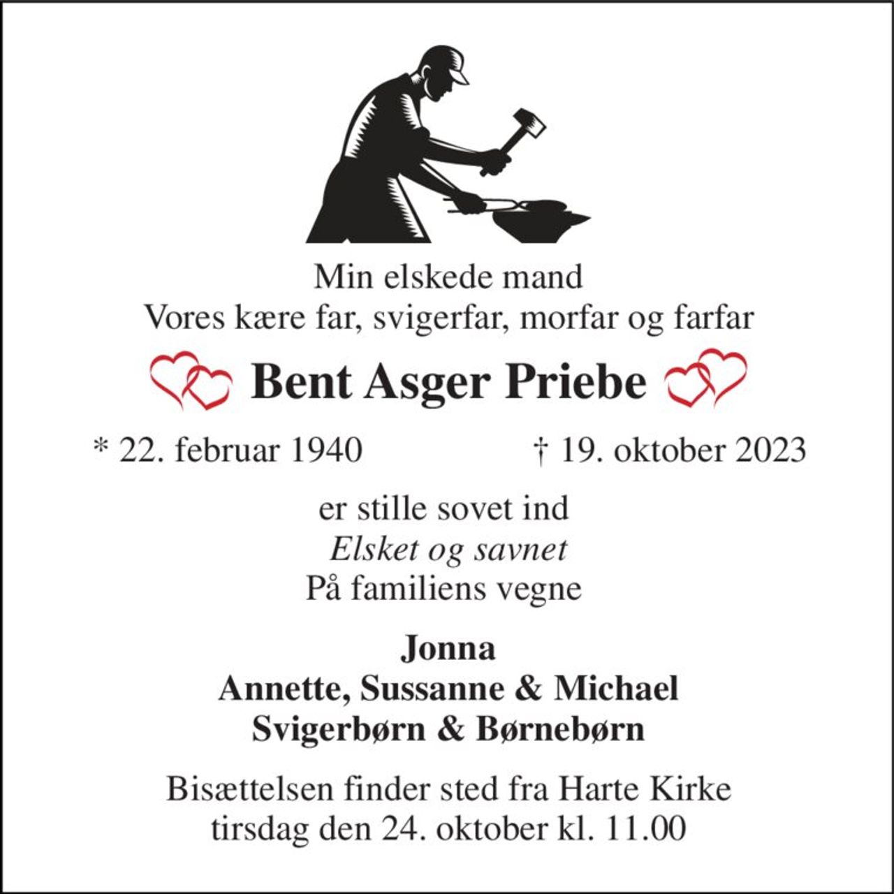 Min elskede mand Vores kære far, svigerfar, morfar og farfar 
Bent Asger Priebe​ 
*​ 22. februar 1940 
†​ 19. oktober 2023​ 
er stille sovet ind  Elsket og savnet På familiens vegne  
Jonna Annette, Sussanne & Michael Svigerbørn & Børnebørn 
Bisættelsen​ finder sted fra Harte Kirke​ tirsdag den 24. oktober​ kl. 11.00