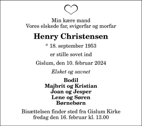 Min kære mand Vores elskede far, svigerfar og morfar
Henry Christensen
* 18. september 1953
er stille sovet ind
Gislum, den 10. februar 2024
Elsket og savnet
Bodil Majbrit og Kristian Joan og Jesper Lene og Søren Børnebørn
Bisættelsen finder sted fra Gislum Kirke  fredag den 16. februar kl. 13.00