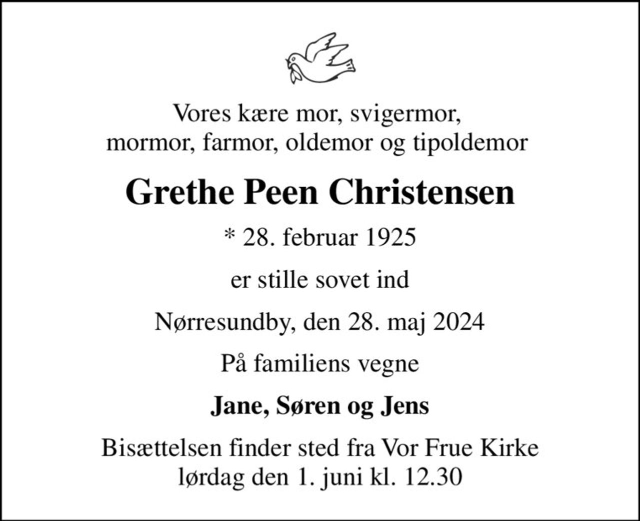 Vores kære mor, svigermor,  mormor, farmor, oldemor og tipoldemor 
Grethe Peen Christensen
* 28. februar 1925
er stille sovet ind
Nørresundby, den 28. maj 2024
På familiens vegne
Jane, Søren og Jens
Bisættelsen finder sted fra Vor Frue Kirke  lørdag den 1. juni kl. 12.30