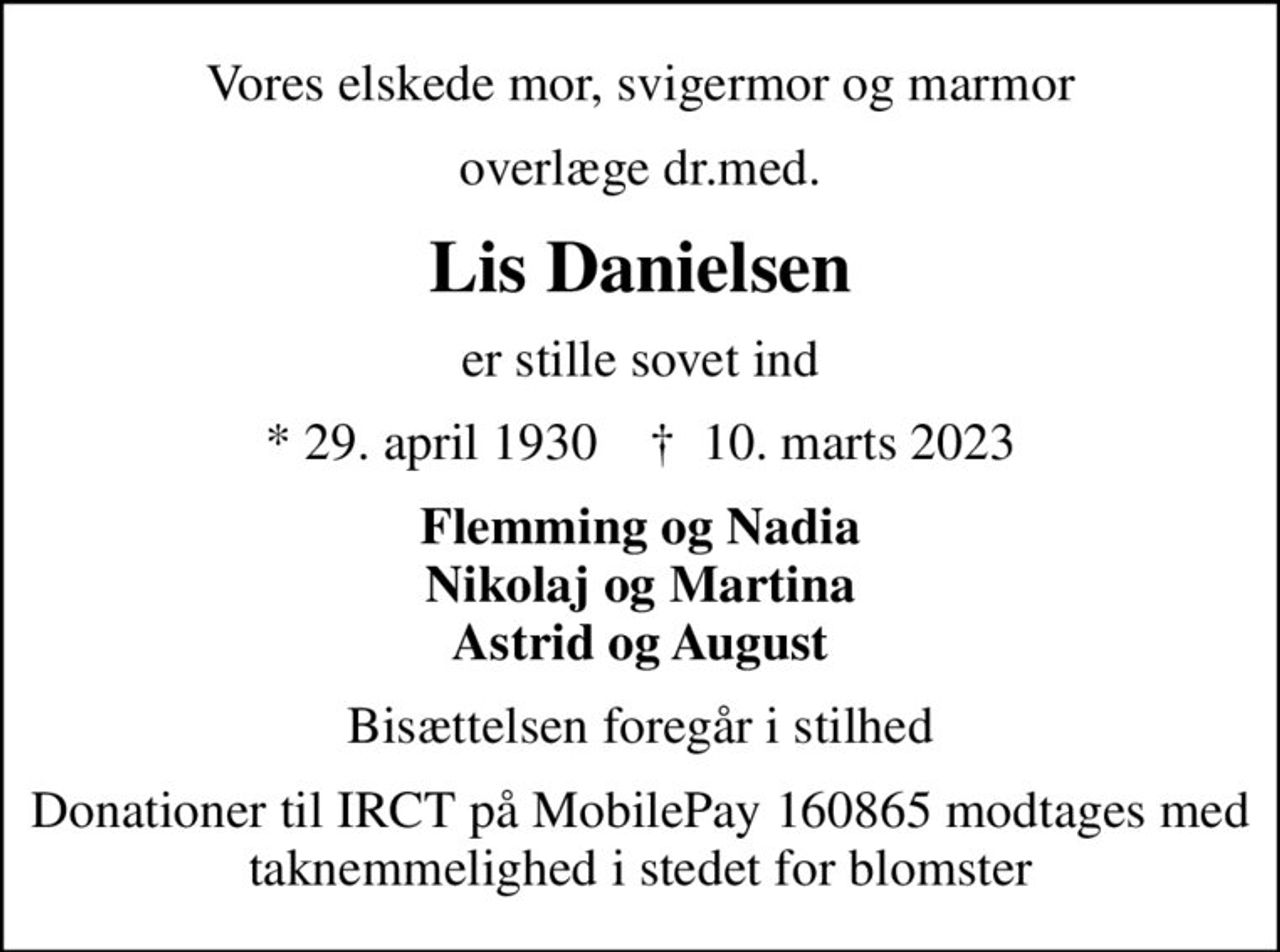 Vores elskede mor, svigermor og marmor
overlæge dr.med.
Lis Danielsen
er stille sovet ind
* 29. april 1930    ✝ 10. marts 2023
Flemming og Nadia Nikolaj og Martina Astrid og August
Bisættelsen foregår i stilhed
I stedet for evt. blomster kan man betænke
					IRCT reg.4183konto4310-821152mrk. Lis
					Danielsen
Donationer til IRCT på MobilePay 160865 modtages med taknemmelighed i stedet for blomster
