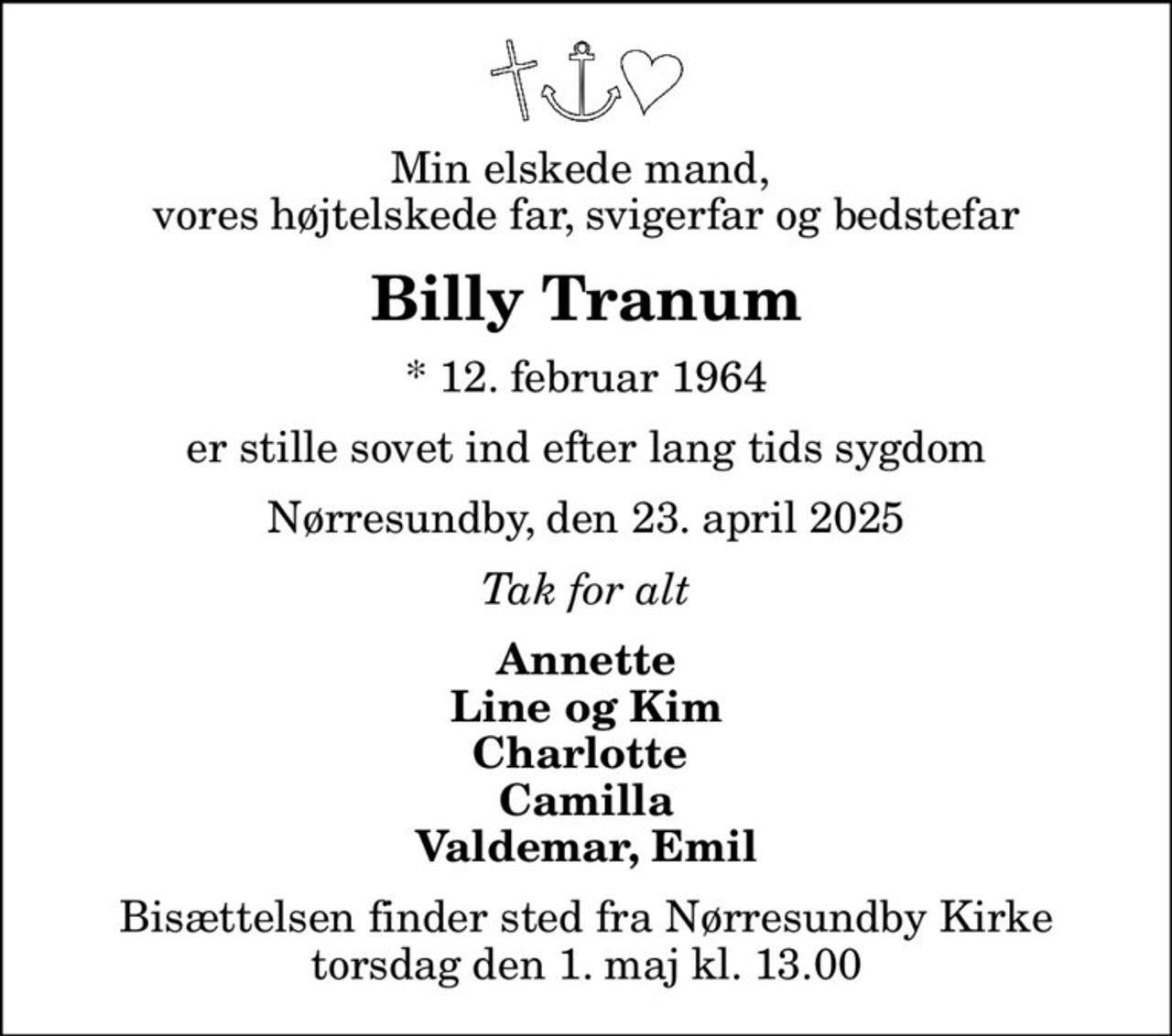 Min elskede mand,  vores højtelskede far, svigerfar og bedstefar
Billy Tranum
* 12. februar 1964
er stille sovet ind efter lang tids sygdom
Nørresundby, den 23. april 2025
Tak for alt
Annette Line og Kim Charlotte  Camilla Valdemar, Emil
Bisættelsen finder sted fra Nørresundby Kirke  torsdag den 1. maj kl. 13.00