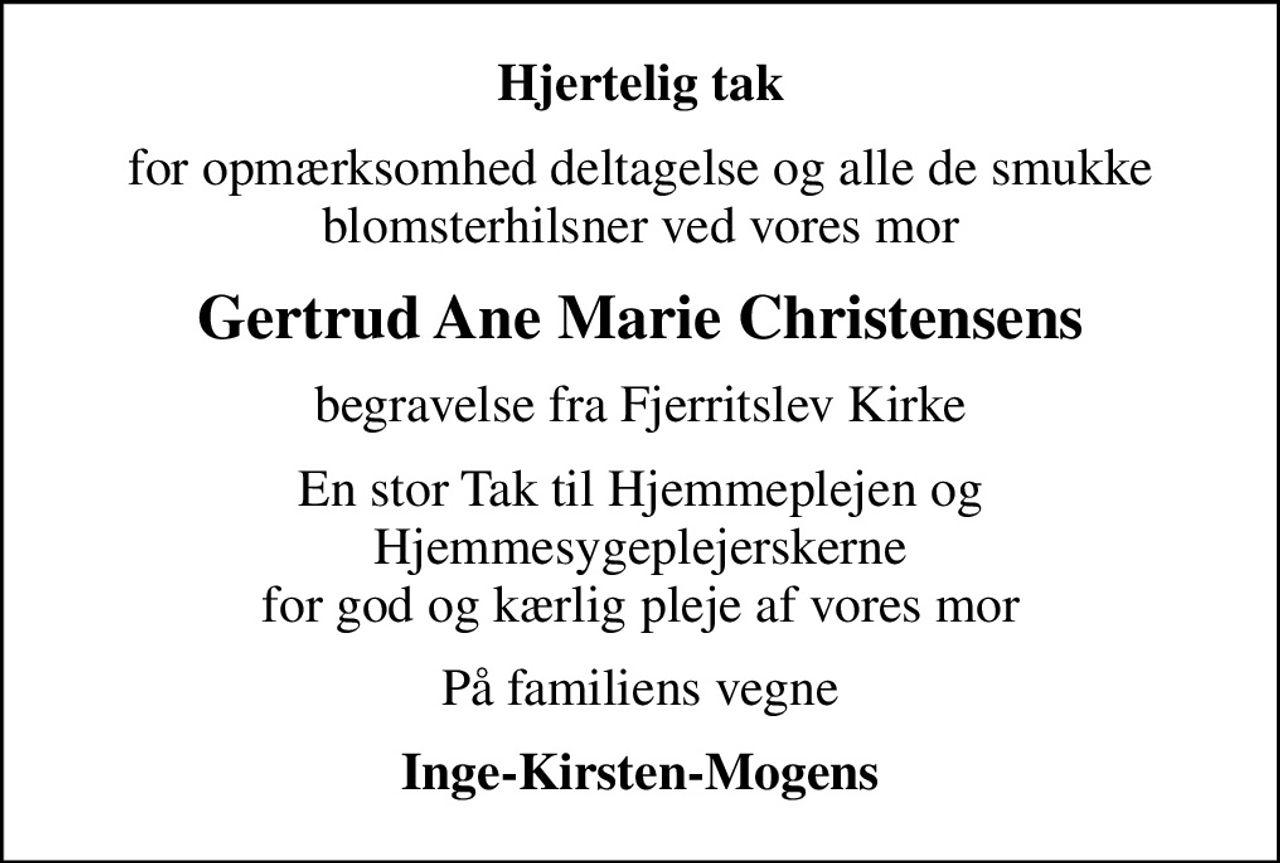 Hjertelig tak
for opmærksomhed deltagelse og alle de smukke blomsterhilsner ved vores mor
Gertrud Ane Marie Christensens
begravelse fra Fjerritslev Kirke
En stor Tak til Hjemmeplejen og Hjemmesygeplejerskerne for god og kærlig pleje af vores mor
På familiens vegne
Inge-Kirsten-Mogens