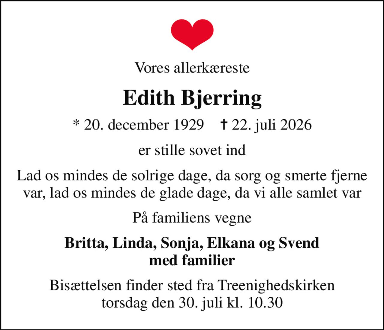 Vores allerkæreste
Edith Bjerring
* 20. december 1929    ✝ 22. juli 2026
er stille sovet ind
Lad os mindes de solrige dage, da sorg og smerte fjerne var, lad os mindes de glade dage, da vi alle samlet var
På familiens vegne
Britta, Linda, Sonja, Elkana og Svend med familier
Bisættelsen finder sted fra Treenighedskirken  torsdag den 30. juli kl. 10.30