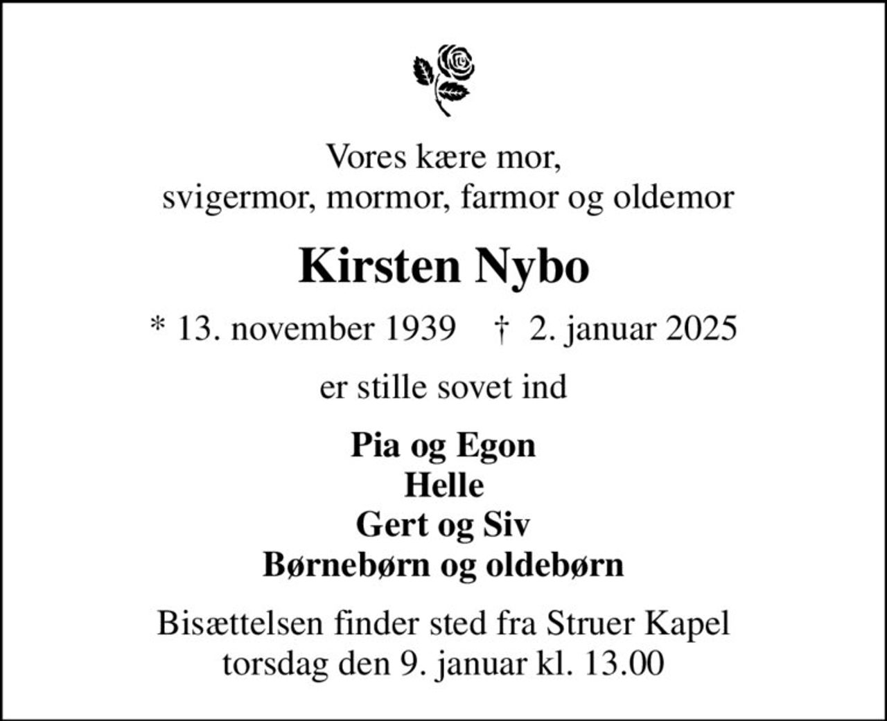 Vores kære mor,  svigermor, mormor, farmor og oldemor
Kirsten Nybo
* 13. november 1939    ✝ 2. januar 2025
er stille sovet ind
Pia og Egon Helle Gert og Siv Børnebørn og oldebørn
Bisættelsen finder sted fra Struer Kapel  torsdag den 9. januar kl. 13.00