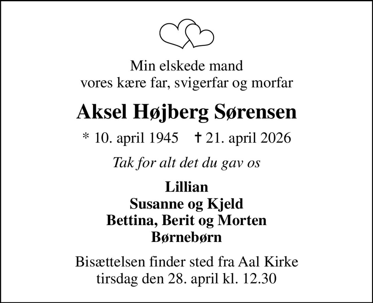 Min elskede mand vores kære far, svigerfar og morfar
Aksel Højberg Sørensen
* 10. april 1945    ✝ 21. april 2026
Tak for alt det du gav os
Lillian Susanne og Kjeld Bettina, Berit og Morten Børnebørn
Bisættelsen finder sted fra Aal Kirke  tirsdag den 28. april kl. 12.30