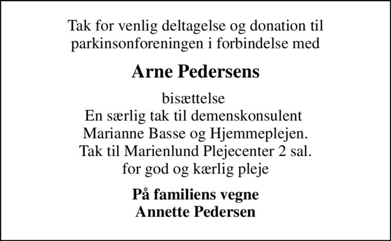 Tak for venlig deltagelse og donation til Parkinsonforeningen i forbindelse med
Arne Pedersens
bisættelse  En særlig tak til demenskonsulent  Marianne Basse og Hjemmeplejen. Tak til Marienlund Plejecenter 2 sal. for god og kærlig pleje
På familiens vegne Annette Pedersen