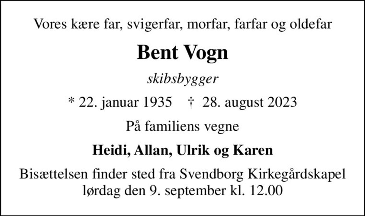 Vores kære far, svigerfar, morfar, farfar og oldefar
Bent Vogn
skibsbygger
* 22. januar 1935    ✝ 28. august 2023
På familiens vegne
Heidi, Allan, Ulrik og Karen
Bisættelsen finder sted fra Svendborg Kirkegårdskapel  lørdag den 9. september kl. 12.00