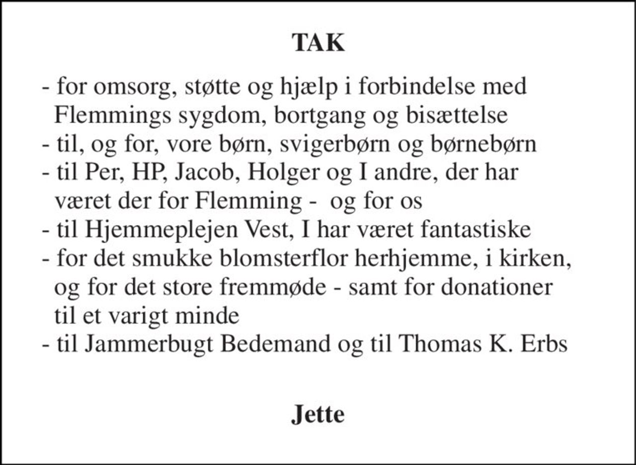 TAK 
- for omsorg, støtte og hjælp i forbindelse med   Flemmings sygdom, bortgang og bisættelse - til, og for, vore børn, svigerbørn og børnebørn - til Per, HP, Jacob, Holger og I andre, der har    været der for Flemming -  og for os - til Hjemmeplejen Vest, I har været fantastiske - for det smukke blomsterflor herhjemme, i kirken,    og for det store fremmøde - samt for donationer   til et varigt minde - til Jammerbugt Bedemand og til Thomas K. Erbs  
Jette